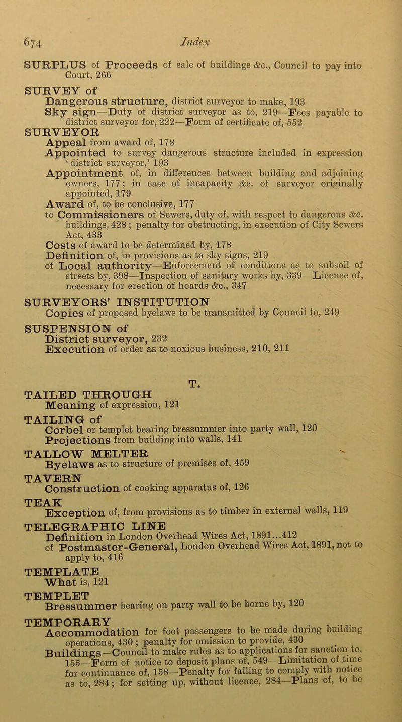 SURPLUS of Proceeds of sale of buildings &c., Council to pay into Court, 206 SURVEY of Dangerous structure, district surveyor to make, 193 Sky sign—Duty of district surveyor as to, 219—Fees payable to district surveyor for, 222—Form of certificate of, 552 SURVEYOR Appeal from award of, 178 Appointed to survey dangerous structure included in expression ‘ district surveyor,’ 193 Appointment of, in differences between building and adjoining owners, 177; in case of incapacity &c. of surveyor originally appointed, 179 Award of, to be conclusive, 177 to Commissioners of Sewers, duty of, with respect to dangerous &c. buildings, 428 ; penalty for obstructing, in execution of City Sewers Act, 433 Costs of award to be determined by, 178 Definition of, in provisions as to sky signs, 219 of Local authority—Enforcement of conditions as to subsoil of streets by, 398—Inspection of sanitary works by, 339 - Licence of, necessary for erection of hoards &c., 347 SURVEYORS’ INSTITUTION Conies of proposed byelaws to be transmitted by Council to, 249 SUSPENSION of District surveyor, 232 Execution of order as to noxious business, 210, 211 T. TAILED THROUGH Meaning of expression, 121 TAILING of Corbel or templet bearing bressunnner into party wall, 120 Projections from building into walls, 141 TALLOW MELTER Byelaws as to structure of premises of, 459 TAVERN Construction of cooking apparatus of, 126 TEAK . . . , „ Exception of, from provisions as to timber in external walls, 11J TELEGRAPHIC LINE Definition in London Overhead Wires Act, 1891...412 of Postmaster-General, London Overhead Wires Act, 1891, not to apply to, 416 TEMPLATE What is, 121 TEMPLET , t , _OA Bressummer bearing on party wall to be borne by, 12U TEMPORARY Accommodation for foot passengers to be made during building operations, 430 ; penalty for omission to provide, 430 Buildings —Council to make rules as to applications for sanction to, 155—Form of notice to deposit plans of, 549—Limitation of time for continuance of, 158—Penalty for failing to comply with notice as to, 284; for setting up, without licence, 284—Plans of, to bo