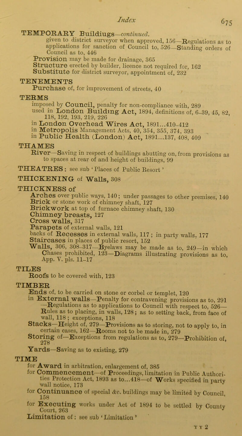^75 TEMPORARY Buildiugs —continued. given to district surveyor when approved, 156—Regulations as to applications for sanction of Council to, 526—Standing orders of Council as to, 446 Provision may be made for drainage, 365 Structure erected by builder, licence not required for, 162 Substitute for district surveyor, appointment of, 232 TENEMENTS Purchase of, for improvement of streets, 40 TERMS imposed by Council, penalty for non-compliance with, 289 used in London Building Act, 1894, definitions of, 6-39, 45 82 118, 192, 193, 219, 226 ’ ’ in London Overhead Wires Act, 1891...410-412 in Metropolis Management Acts, 40, 354, 355, 374, 393 in Public Health (London) Act, 1891...137, 408, 409 THAMES River—Saving in respect of buildings abutting on, from provisions as to spaces at rear of and height of buildings, 99 THEATRES : see sub ‘Places of Public Besort ’ THICKENING of Walls, 308 THICKNESS of Arches over public ways, 140; under passages to other premises, 140 Brick or stone work of chimney shaft, 127 Brickwork at top of furnace chimney shaft, 130 Chimney breasts, 127 Cross walls, 317 Parapets of external walls, 121 backs of Recesses in external walls, 117 ; in party walls, 177 Staircases in places of public resort, 152 Walls, 306, 308-317—Byelaws may be made as to, 249—in which Chases prohibited, 123—Diagrams illustrating provisions as to, App. V. pis. 11-17 TILES Roofs to be covered with, 123 TIMBER Ends of, to be carried on stone or corbel or templet, 120 in External walls—Penalty for contravening provisions as to, 291 —Regulations as to applications to Council with respect to, 526— Rules as to placing, in walls, 128; as to setting back, from face of wall, 118 ; exceptions, 118 Stacks—Height of, 279—Provisions as to storing, not to apply to, in certain cases, 162—Rooms not to be made in, 279 Storing of—Exceptions from regulations as to, 279—Prohibition of, 278 Yards—Saving as to existing, 279 TIME for Award in arbitration, enlargement of, 385 for Commencement—of Proceedings, limitation in Public Authori- ties Protection Act, 1893 as to...418—of W^orks specified in party wall notice, 173 for Continuance of special &c. buildings may be limited by Council, I08 for Executing works under Act of 1894 to be settled by Countv Court, 263 J Limitation of: see sub ‘ Limitation ’