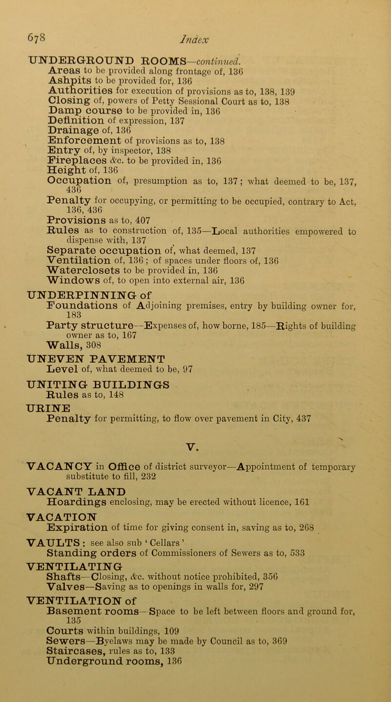 UNDERGROUND ROOMS —continued. Areas to be provided along frontage of, 130 Ashpits to be provided for, 136 Authorities for execution of provisions as to, 138, 139 Closing of, powers of Petty Sessional Court as to, 138 Damp course to be provided in, 136 Definition of expression, 137 Drainage of, 136 Enforcement of provisions as to, 138 Entry of, by inspector, 138 Fireplaces &c. to be provided in, 136 Height of, 136 Occupation of, presumption as to, 137; what deemed to be, 137, 436 Penalty for occupying, or permitting to be occupied, contrary to Act, 136, 436 Provisions as to, 407 Rules as to construction of, 135—Local authorities empowered to dispense with, 137 Separate occupation of, what deemed, 137 Ventilation of, 136; of spaces under floors of, 136 Waterclosets to be provided in, 136 Windows of, to open into external air, 136 UNDERPINNING of Foundations of Adjoining premises, entry by building owner for, 183 Party structure—Expenses of, how borne, 185—Rights of building owner as to, 167 Walls, 308 UNEVEN PAVEMENT Level of, what deemed to be, 97 UNITING BUILDINGS Rules as to, 148 URINE Penalty for permitting, to flow over pavement in City, 437 V. VACANCY in Office of district surveyor—Appointment of temporary substitute to fill, 232 VACANT LAND Hoardings enclosing, may be erected without licence, 161 VACATION Expiration of time for giving consent in, saving as to, 26S VAULTS : see also sub ‘ Cellars ’ Standing orders of Commissioners of Sewers as to, 533 VENTILATING Shafts—Closing, &c. without notice prohibited, 356 Valves—Saving as to openings in walls for, 297 VENTILATION of Basement rooms—Space to be left between floors and ground for, 135 Courts within buildings, 109 Sewers—Byelaws may be made by Council as to, 369 Staircases, rules as to, 133 Underground rooms, 136