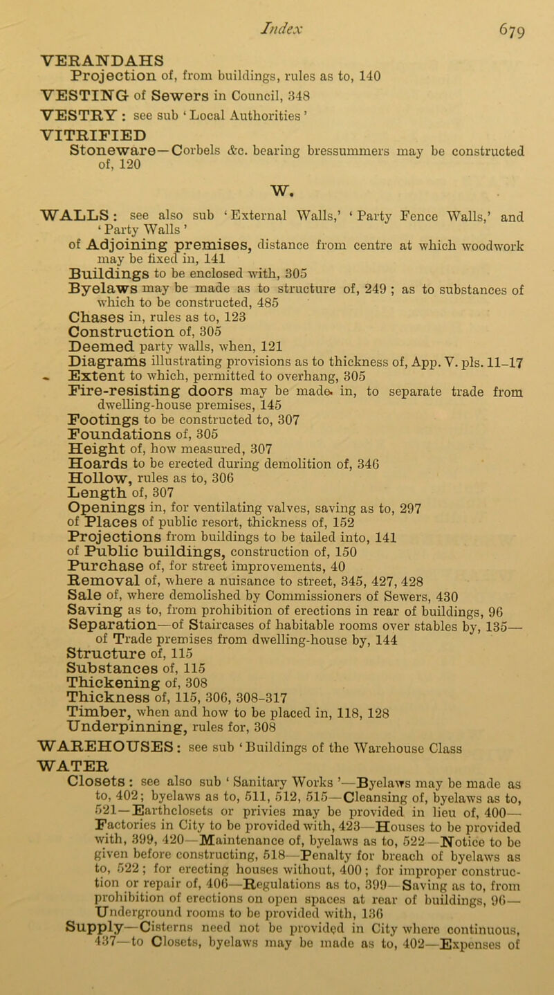 VERANDAHS Projection of, from buildings, rules as to, 140 VESTING of Sewers in Council, 348 VESTRY : see sub ‘ Local Authorities ’ VITRIFIED Stoneware—Corbels &c. bearing bressummers may be constructed of, 120 W. WALLS: see also sub ‘External Walls,’ ‘Party Fence Walls,’ and * Party Walls ’ of Adjoining premises, distance from centre at which woodwork may be fixed in, 141 Buildings to be enclosed with, 305 Byelaws may be made as to structure of, 249 ; as to substances of which to be constructed, 485 Chases in, rules as to, 123 Construction of, 305 Deemed party walls, when, 121 Diagrams illustrating provisions as to thickness of, App. V. pis. 11-17 Extent to which, permitted to overhang, 305 Fire-resisting doors may be made, in, to separate trade from dwelling-house premises, 145 Footings to be constructed to, 307 Foundations of, 305 Height of, how measured, 307 Hoards to be erected during demolition of, 346 Hollow, rules as to, 306 Length of, 307 Openings in, for ventilating valves, saving as to, 297 of Places of public resort, thickness of, 152 Projections from buildings to be tailed into, 141 of Public buildings, construction of, 150 Purchase of, for street improvements, 40 Removal of, where a nuisance to street, 345, 427, 428 Sale of, where demolished by Commissioners of Sewers, 430 Saving as to, from prohibition of erections in rear of buildings, 96 Separation—of Staircases of habitable rooms over stables by, 135— of Trade premises from dwelling-house by, 144 Structure of, 115 Substances of, 115 Thickening of, 308 Thickness of, 115, 306, 308-317 Timber, when and how to be placed in, 118, 128 Underpinning, rules for, 308 WAREHOUSES: see sub ‘Buildings of the Warehouse Class WATER Closets : see also sub ‘ Sanitary Works ’—Byelaws may be made as to, 402; byelaws as to, 511, 512, 515—Cleansing of, byelaws as to, 521—Earthclosets or privies may be provided in lieu of, 400—• Factories in City to be provided with, 423—Houses to be provided with, 399, 420—Maintenance of, byelaws as to, 522—Notice to be given before constructing, 518—Penalty for breach of byelaws as to, 522 ; for erecting houses without, 400 ; for improper construc- tion or repair of, 406—Regulations as to, 399—Saving as to, from prohibition of erections on open spaces at rear of buildings, 96— Underground rooms to be provided with, 136 Supply—Cisterns need not be provided in City where continuous, 437—to Closets, byelaws may be made as to, 402—Expenses of