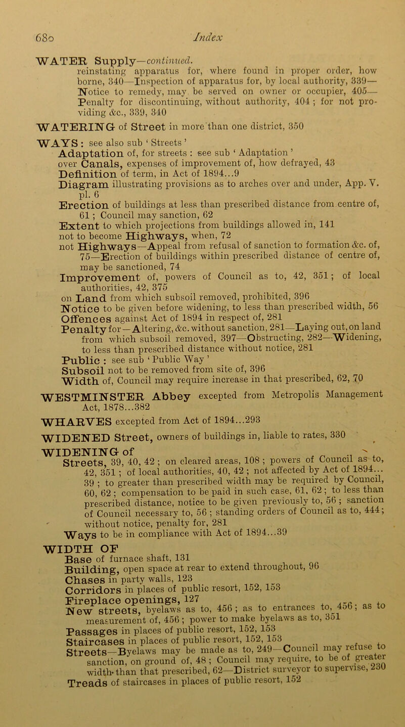 WATER Supply —continued. reinstating apparatus for, where found in proper order, how borne, 340—Inspection of apparatus for, by local authority, 339— Notice to remedy, may be served on owner or occupier, 405— Penalty for discontinuing, without authority, 404 ; for not pro- viding Ac., 339, 340 WATERING- of Street in more than one district, 350 WAYS : see also sub 1 Streets ’ Adaptation of, for streets : see sub ‘ Adaptation ’ over Canals, expenses of improvement of, how defrayed, 43 Definition of term, in Act of 1894...9 Diagram illustrating provisions as to arches over and under, App. V. pi. 6 Erection of buildings at less than prescribed distance from centre of, 61; Council may sanction, 62 Extent to which projections from buildings allowed in, 141 not to become Highways, when, 72 not Highways—Appeal from refusal of sanction to formation Ac. of, 75—Erection of buildings within prescribed distance of centre of, may be sanctioned, 74 Improvement of, powers of Council as to, 42, 351; of local authorities, 42, 375 on Land from which subsoil removed, prohibited, 396 Notice to be given before widening, to less than prescribed width, 56 Offences against Act of 1894 in respect of, 281 Penalty for — Altering, Ac. without sanction, 281—Laying out, on land from which subsoil removed, 397—Obstructing, 282—Widening, to less than prescribed distance without notice, 281 Public : see sub ‘ Public Way ’ Subsoil not to be removed from site of, 396 Width of, Council may require increase in that prescribed, 62, 70 WESTMINSTER Abbey excepted from Metropolis Management Act, 1878...382 WHARVES excepted from Act of 1894...293 WIDENED street, owners of buildings in, liable to rates, 330 WIDENING of f ^ . Streets 39, 40, 42 ; on cleared areas, 108 ; powers of Council as to, 42, 351 ; of local authorities, 40, 42 ; not affected by Act of 1894... 39 ; to greater than prescribed width may be required by Council, 60, 62 ; compensation to be paid in such case, 61, 62; to less than prescribed distance, notice to be given previously to, 56 ; sanction of Council necessary to, 56 ; standing orders of Council as to, 444; - without notice, penalty for, 281 Ways to be in compliance with Act of 1894...39 WIDTH OP Base of furnace shaft, 131 Building, open space at rear to extend throughout, 96 Chases in party walls, 123 _ Corridors in places of public resort, 152, lo3 Fireplace openings, 127 . New streets, byelaws as to, 456; as to entrances to,^ 4ob, as to measurement of, 456 ; power to make byelaws as to, 351 Passages in places of public resort, 152, 153 Staircases in places of public resort, 152, 153 , „ , Streets—Byelaws may be made as to, 249—Council may refuse sanction, on ground of, 48 ; Council may require, to be of greater width-than that prescribed, 62—District surveyor to supervise, ~3U Treads of staircases in places of public resort, 152