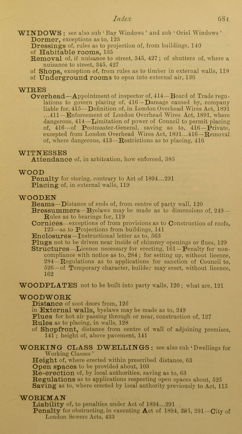 WINDOWS : see also sub ‘Bay Windows ’ and sub 1 Oriel Windows ’ Dormer, exceptions as to, 123 Dressings of, rules as to projection of, from buildings, 140 of Habitable rooms, 135 Removal of, if nuisance to street, 345, 427 ; of shutters of, where a nuisance to street, 345, 427 of Shops, exception of, from rules as to timber in external walls, 118 of Underground rooms to open into external air, 130 WIRES Overhead—Appointment of inspector of, 414—Board of Trade regu- lations to govern placing of, 410—Damage caused by, company liable for, 415—Definition of, in London Overhead Wires Act, 1891 ...411—Enforcement of London Overhead Wires Act, 1891, where dangerous, 414—Limitation of power of Council to permit placing of, 416—of Postmaster-General, saving as to, 410—Private, excepted from London Overhead Wires Act, 1891...416—Removal of, where dangerous, 413—Restrictions as to placing, 416 WITNESSES Attendance of, in arbitration, how enforced, 385 WOOD Penalty for storing, contrary to Act of 1894...291 Placing of, in external walls, 119 WOODEN Beams—Distance of ends of, from centre of party wall, 120 Bressummers—Byelaws maybe made as to dimensions of, 249 — Rules as to bearings for, 119 Cornices—exceptions of from provisions as to Construction of roofs, 123—as to Projections from buildings, 141 Enclosures—Instructional letter as to, 563 Plugs not to be driven near inside of chimney openings or flues, 129 Structures—Licence necessary for erecting, 161 —Penalty for non- compliance with notice as to, 284 ; for setting up, without licence, 284—Regulations as to applications for sanction of Council to, 526—of Temporary character, builder may erect, without licence, 162 WOODPL ATES not to be built into party walls, 120; what are, 121 WOODWORK Distance of soot doors from, 126 in External walls, byelaws may be made as to, 249 Flues for hot air passing through or near, construction of, 127 Rules as to placing, in walls, 128 of Shopfront, distance from centre of wall of adjoining premises, 141 ; height of, above pavement, 141 WORKING CLASS DWELLINGS: see also sub ‘ Dwellings for Working Classes ’ Height of, where erected within prescribed distance, 63 Open spaces to be provided about, 103 Re-erection of, by local authorities, saving as to, 63 Regulations as to applications respecting open spaces about, 525 Saving as to, where erected by local authority previously to Act, 115 WORKMAN Liability of. to penalties under Act of 1894...291 Penalty for obstructing, in executing Act of 1894, 285, 291— City of London Sewers Acts, 433