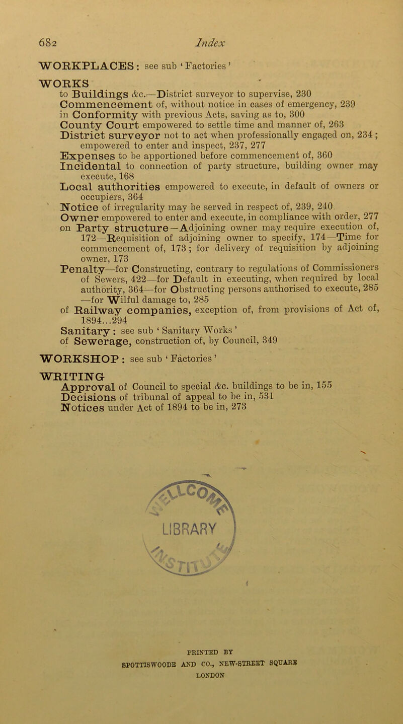 WORKPLACES : see sub ‘ Factories ’ WORKS to Buildings &c.—District surveyor to supervise, 230 Commencement of, without notice in cases of emergency, 239 in Conformity with previous Acts, saving as to, 300 County Court empowered to settle time and manner of, 263 District surveyor not to act when professionally engaged on, 234; empowered to enter and inspect, 237, 277 Expenses to be apportioned before commencement of, 360 Incidental to connection of party structure, building owner may execute, 168 Local authorities empowered to execute, in default of owners or occupiers, 364 Notice of irregularity may be served in respect of, 239, 240 Owner empowered to enter and execute, in compliance with order, 277 on Party structure—Adjoining owner may require execution of, 172—Requisition of adjoining owner to specify, 174—Time for commencement of, 173; for delivery of requisition by adjoining owner, 173 Penalty—for Constructing, contrary to regulations of Commissioners of Sewers, 422—for Default in executing, when required by local authority, 364—for Obstructing persons authorised to execute, 285 —for Wilful damage to, 285 of Railway companies, exception of, from provisions of Act of, 1894...294 Sanitary : see sub ‘ Sanitary Works ’ of Sewerage, construction of, by Council, 349 WORKSHOP: see sub ‘ Factories ’ WRITING Approval of Council to special &c. buildings to be in, 155 Decisions of tribunal of appeal to be in, 531 Notices under Act of 1894 to be in, 273 PRINTED BY 8P0TTISW00DE AND CO., NEW-STREET SQUARE LONDON