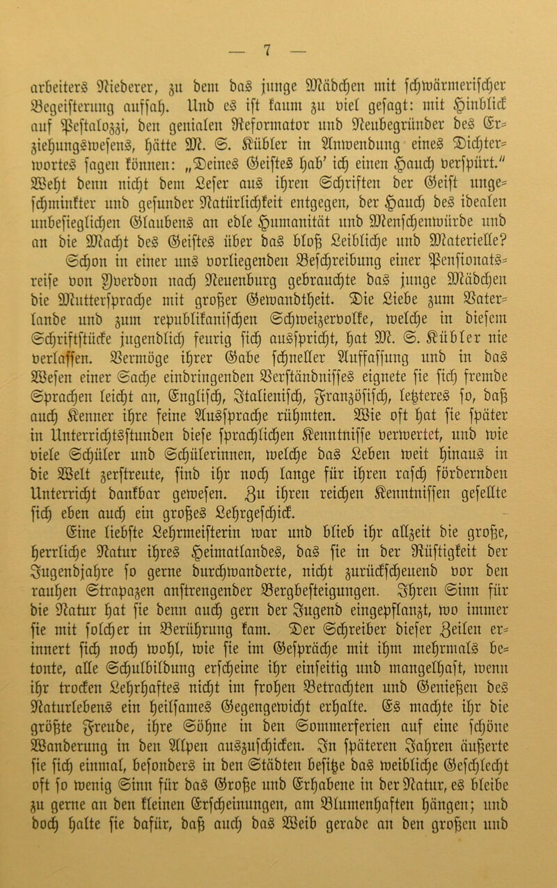 cirBeiterS 97ieberer, 511 bem ba§ jimge S07äbc|en mit fc^mörmerifcfjer Segeifterimg Unb e§ ift faiim gu öiet gefagt: mit ^inbtic! auf ^eftalojgi, ben genialen 9teformator nnb 97eubegrnnber be§ gie^nngsmefeng, ^ätte 9)7. ^übter in Stnmenbimg eines SDid)ter= morteS fagen fönnen: „deines ^eifteS l^ab^ icf) einen §aud^ nerfbürt. SBe^t beim nidjt bem Sefer anS i^ren @d)riften ber @eift nnge^ fdjminfter nnb gefunber 97atürlic^feit entgegen, ber §and^ beS ibeaten nnbefiegtii^en ©tanbenS an eble §nmanitöt nnb 9)7enfdjenmürbe nnb an bie 9)7ac^t beS ©eifteS über baS bto| Seibtic^e nnb 9)7aterielte? @c^on in einer nnS norliegenben S3efd[)reibnng einer ^enfionatS- reife non ^Oerbon nac^ 97enenburg gebrandete baS junge 9D7äbde^i’^ bie 9J7ntterfüradee mit großer ©emanbteeit. ®ie Siebe gum 95ater= lanbe unb gnm repubtitanifdeen (Scetoeigernolfe, metdije in biefem ©ceriftftücfe jngenbM) feurig fic^ anSfüridet, f^at 9)7. @. kubier nie üertaffen. S5ermöge i^rer ©abe fdeneüer Stnffaffung unb in baS SBefen einer @acee einbringenben SSerftänbniffeS eignete fie fic^ frcmbe (Sprachen leidet an, ©ngtifd^, Staüenifde, gran^öfifcf), le^tereS fo, ba^ ande Kenner i^re feine SluSfüradee rühmten. 9öie oft e^t fie fpäter in UnterridetSftunben biefe fprac^tideen ^enntniffe nermertet, unb mie niete @cf)üter unb ©c^üterinnen, metdee baS Seben meit f)^auS in bie äöelt gerftrente, finb i^r nod^ lange für i^ren rafc^ förbernben Unterrii^t banfbar gemefen. reichen ^enntniffen gefeüte fic^ eben aud^ ein großes Se^rgefi^icf. ©ine tiebfte ßeermeifterin mar unb btieb i^r attgeit bie große, ßerrtidje 97atur ißreS ^eimattanbeS, baS fie in ber 97üftig!eit ber Sngenbjaßre fo gerne burcßmanberte, nid^t gurüdtfcßeuenb nor ben raußen ©trapagen anftrengenber S3ergbefteigungen. Sßren ©inn für bie 97atur ßat fie benn aucß gern ber ^ugenb eingepftangt, mo immer fie mit fot(|er in S9erüßrung !am. ®er ©d^reiber biefer QäUn er^ innert fi(^ nodt) moßt, mie fie im ©ef^racße mit ißm meßrmatS bc= tonte, alte ©d^utbitbnng erfd§eine ißr einfeitig unb mangelhaft, menn ihr tro(fen SehrhafteS nicht im frohen betrachten unb ©enießen beS 97aturtebenS ein 'i)eii\ame§> ©egengemicßt erhatte. ©S madhte ißr bie größte greube, ißre ©ößne in ben ©ommerferien auf eine fchöne Säuberung in ben 9lt|)en auSpfi^idten. ^n füüteren Saßren äußerte fie fich einmat, befonberS in ben ©täbten befi|e baS meibticße ©efchtecßt oft fo menig ©inn für baS ©roße unb ©rhabene in ber 97atnr, eS bteibe ^u gerne an ben tteinen ©rfdheinungen, am btumenhciften hängen; nnb hoch h^^*^ bafür, baß audß baS Söeib gerabe an ben großen nnb