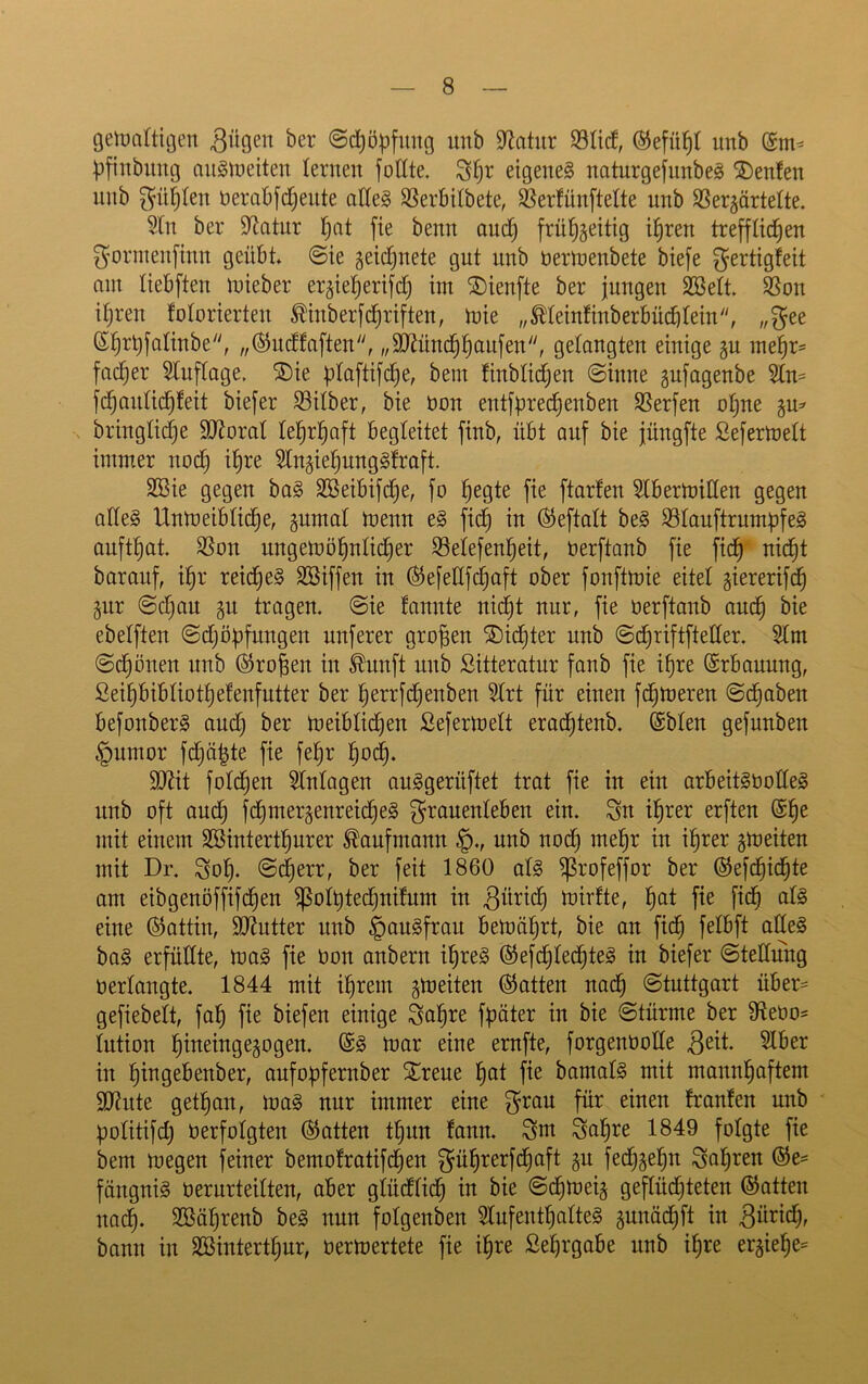 gelDcittigen @d)öpfuug imb Statur Sticf, Öiefül^I unb ^fiitbuug oiiSmeiten leriten fotite. eigenes naturgefimbeS SDenfen unb ^ü^Ien öerabfd)eute ade§ SSerbiibete, S5er!ün[telte unb SSerjärtelte. 9tn ber Statur !§at jie benn auc| frü^jeitig i^ren trefflichen ^ormenfinn geübt 0ie geid)nete gut unb bermenbete biefe gertigfeit am tiebften mieber er^ieherifd) im ®ienfte ber jungen Sßett $ßon ifjren fotorierten Äberfch^'^fi^^/ toie „^teinfinberbüchtein, „gee Shrt)fotinbe, „ÖJucffaften, „äJJünchhcibfen, getaugten einige gu mehr= facher 5tuftage. 5Die ptaftifche, bem ünbtidjen Sinne gufagenbe 5tn= fchantichfeit biefer Silber, bie bon entfürechenben Serfen otjne ju^ bringtictje 9J?orat lehrhaft begleitet finb, übt auf bie jüngfte Sefermett imm,er nod) ihre ^tugiehungSfraft. SBie gegen baS SBeibifche, fo h^9te fie ftarlen SIbermillen gegen altes Unmeibtiche, gumat menn eS fich in ^eftatt beS StauftrnmüfeS aufthat Son nngemöhnticher Setefenheit, berftanb fie fich barauf, ihr reiches SBiffen in (SefeHfd^aft ober fonftmie eitet giererifch §nr @d)an §n tragen. Sie fannte nid^t nur, fie berftanb auch bie ebetften Sdjöüfungen nuferer großen dichter unb Schriftftetter. Stm Sd)önen unb ©ro^en in £unft unb Sitteratur fanb fie ihre ©rbanung, ßeihbibtiothelenfutter ber herrfd}enben 5trt für einen fchtneren Schaben befonberS and) ber meibtichen Seferloett erachtenb, (Sbten gefunben §umor fchöhte fie fehr hoch* 9}Jit fotdhen Wntagen auSgerüftet trat fie in ein arbeitSbotteS unb oft auch fchtnergenreicheS granenteben ein. Sn ihrer erften @hc mit einem SBinterthnrer Kaufmann §., unb noch mehr in ihrer gmeiten mit Dr. Soh. @(^err, ber feit 1860 ats ^rofeffor ber (Sefdhichte am eibgenöffifchen ^othtechnifnm in mirfte, h^^t eine ©attin, SD^utter nnb ^anSfrau bemährt, bie an fich baS erfüttte, maS fie bon anbern ihres ©efchtechteS in biefer Stellung bertangte. 1844 mit ihrem gmeiten hatten nach Stuttgart über- gefiebett, fah fie biefen einige Sah^^ fester in bie Stürme ber Sebo^ tntion hineingegogen. @S mar eine ernfte, forgenbotte in hibgebenber, aufoüfernber ^rene h^t fm bamatS mit mannhaftem sonnte gethan, maS nur immer eine ^ran für einen trauten unb potitifdj berfotgten (hatten thnn tann. Sm Sahre 1849 folgte fie bem megen feiner bemotratifchen gührerfdhaft §n fech^ehn Sahren (Ge- fängnis bernrteitten, aber gtüdtich in bie Schmeiß geflüchteten (Gatten nadh- SBährenb beS nun fotgenben 5tnfenthatteS pnädhft in bann in SBinterthur, bermertete fie ihre Sehrgabe unb ihre er5iehe=