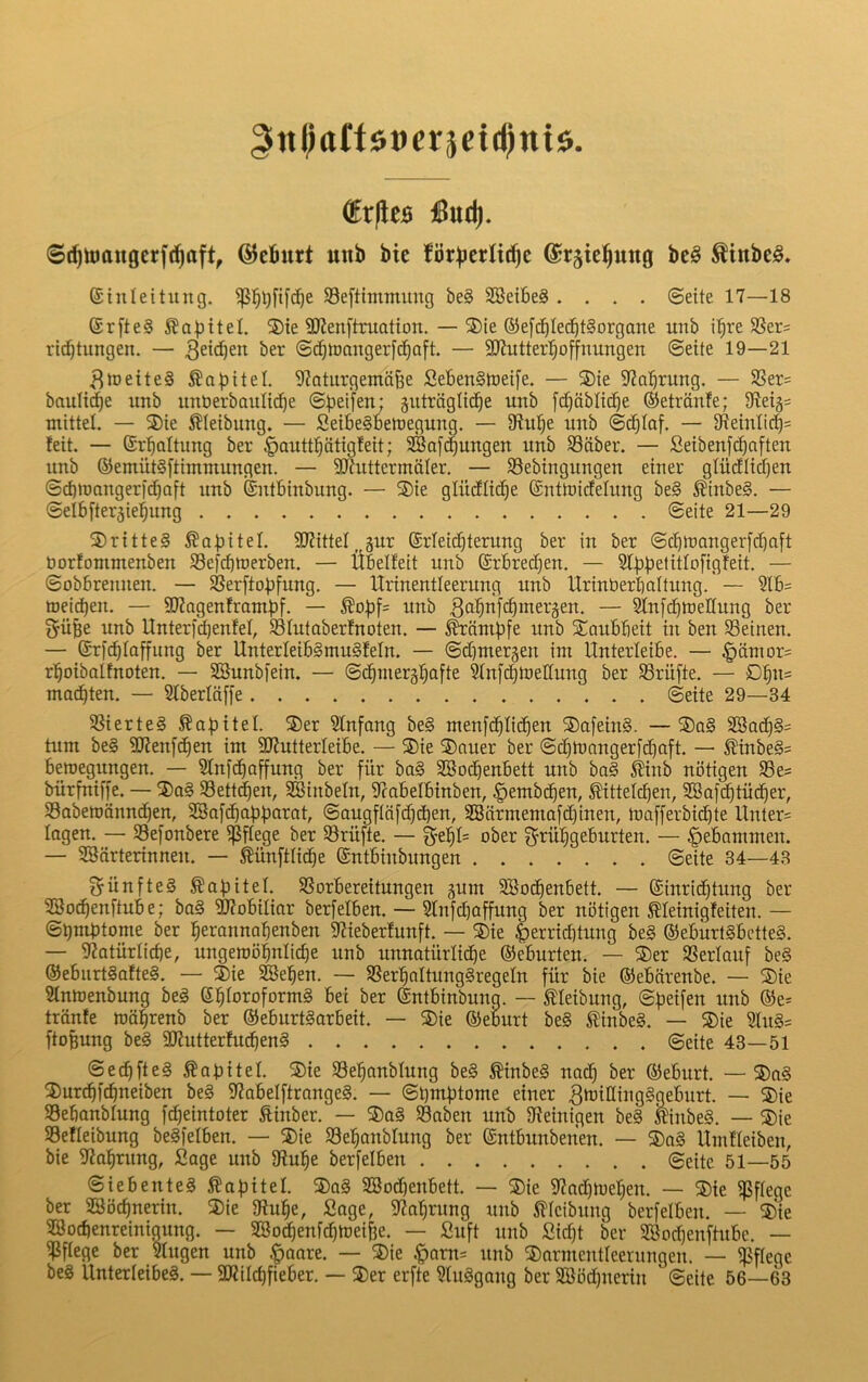 gttl;aüöüeräetd)niö. ®r)leB jßud). ©(^toaugcrf(^aft, ©efiurt unb bie ©rjte^ung be§ ^inbc§. ©iiileitiing. Seftimmung be§ SBeibeS .... ©eite 17—18 @r[te§ Kapitel. 3)ie 9)?enftruation. — ®ie ®e[cbIe(^^t§organe imb i^re 58er= ricbtungen. — ber ©cbtuangerfc^oft. — 9JJutterl^offnungen ©eite 19—21 ^loeiteg Kapitel, 9?atiirgemäbe Sebengtoeife. — ®ie S^Jabruttg. — S8er= bauliche unb imöerbauli^e ©beifen; äuträglicbe unb [d)äblicbe ©etränfe; 9?e4= mittel. — ®ie 5?Ieibung. — Seibegbeiuegung. — 9tube unb ©cblaf. — 5ReiuIicb= feit. — Erhaltung ber §auttbätigfeit; SBaf^uugen unb S3äber. — Seibenfcbaften unb ®emüt§[timmungen. — 9JiuttcrmäIer. — S3ebingungen einer glüdlidjen ©cbinangerfcbaft unb Sntbinbung. — ®ie glüdlicbe ©nttoicfelung be§ ^inbeg. — ©elbfterjiebung ©eite 21—29 S)ritteg ^abitel. SWittel^gur (grieidbterung ber in ber ©cblnangerfdbaft öorfonimenben S3e[d)tüerben. — Übelfeit unb ($rbredC)en. — Sfbbetitlofigfeit. — ©obbrennen. — $8erftobfung. — Itrinentleerung unb Urinberbaltung. — Slb= toeicben. — SDJagenframbf. — ^obf= itnb ßobnfcbineräen. — SlnfdbtueHung ber gübe unb Unter)*d)enfel, SSIutoberfnoten. — Kämpfe unb STaubbeit in ben SBeinen. — Srfcbfaffung ber Unterleibgmugfeln. — ©d)mer§en im Unterleibe. — §ämor= rboibalfnoten. — SBunbfein. — ©cbmeräbafte Sinfi^toellung ber S3rüfte. — Dbn= malten. — 51berlä[[e ©eite 29—34 SSierteg ^abitel. S)er 5fnfang beg men[(blicben ®a[eing. —®ag 2öad)gs tum beg 9Jfen[(ben im SJfutterleibe. — ®ie S)nuer ber ©cbtnangerfcbaft. — ^inbeg= beroegungen. — 51nfcbaffung ber für bag Söodbenbett unb bag 5tinb nötigen S3e= bürfniffe. — ®ag S3ett(ben, SBinbeln, 9cobeIbinben, ^embd^en, ^ttelcben, SBofdbtüdber, S3abett)änncben, 2Bo[cbabb<irat, ©augflafd)d)en, 2Särmemafd)inen, toafferbidite llnter= logen. — 33e[onbere pflege ber Prüfte. — ober f^rübgeburten. — gebammen. — Sgörterinneu. — Sünftlicbe ©ntbinbungen ©eite 34—43 ^ünfteg Äabitef. SSorbereitungen ^um SBodbenbett. — ©inridbtung ber 2So(^enftube; bag ätfobiliar berfelben. — Slnfcbaffung ber nötigen Äleinigfeiten. — ©bmbtome ber berannabenben 9?ieberfunft. — ®ie J>errid)tung beg (Seburtgbetteg. — 5?atürlid)e, ungeroöbniicbe unb unnatürlidbe ©eburten. — 3)er SSerlauf beg ©eburtgafteg. — ®ie SSBeben. — Sßerbaltunggregeln für bie ©ebärenbe. — ®ie Sfmoenbung beg ©b^oroformg bei ber ©ntbinbung. — ^leibung, ©Reifen unb ©e= trönfe toafrenb ber ©eburtgorbeit. — 5)ie ©eburt beg Äinbeg. — S)ie 5lng= ftofeung beg 5üiutterfucbeng ©eite 43—51 ©ecbfteg ÄatJitel. SDie Sebanblung beg ^inbeg nadb ber ©eburt. —®ag 2)urcbfcbneiben beg 92abelftrangeg. — ©bm^tome einer ^ttJiflwG^fleburt. — ®ie SSebanblung fcbeintoter fiinber. — 2)ag S3aben unb Sfeinigen beg Itinbeg. — ®ie Sefleibung begfelben. — ®ie Sebonblung ber ©ntbunbenen. — 5)ag Uinfleiben, bie 92abrung, Sage unb $Rube berfelben ©eite 51—55 ©iebenteg HabiteI. 3)ag SBod)enbett. — 3)ie 3f?ad)U3eben. — S)ie pflege ber SBöcbnerin. ®ie 9?ube, Sage, 9?abrung unb 5?fcibung berfelben. — ®ie Söocbenreinigung. — SBo^enfcbtoeibe. — Suft unb Sid)t ber Söocbenftubc. — ^ftege ber Sfugen unb .^aare. — ®ie .f)am= nnb ®armentleerungen. — pflege beg Unterleibeg. — 2KiId)fieber. — 3)er erfte 3fuggang ber 2ööd)nerin ©eite 56—63