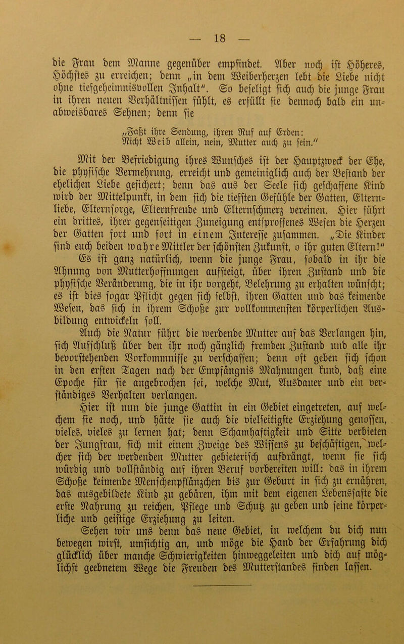 bie grau bem 5D?aune gegenüber empfinbet. Slber uotf; ift §ö^ere§, §öd^fte§ 311 peilen; beim „in bem SBeiberl^erjen lebt bie Siebe nid^t ol^ne tiefgeI)ehnni§t)otten ^n'^alt. ©0 befetigt fid^ aud^ bie junge grau in i^reu neuen SSerpItniffen e§ erjüUt fie bennod; halb ein nn= abmei§bare§ ©epen; benn fie ,/gaBt ihre ©enbung, i^ren 9tuf auf ©rben: 2öei6 adein, nein, SKntter auch ju fein/' SJtit ber 93efriebigung ipe§ SBunfd^e§ ift ber ^auptsmed ber bie ppfifdje SSermel^rnng, erreid)t unb gemeiniglich auch ber 93eftanb ber eljelidjen Siebe gefid;ert; benn ba§ au§ ber ©eete fidh gefdhaffene ^inb mirb ber 50?ittelpnn!t, in bem fich bie tiefften Gefühle ber Öiatten, ©Uerns liebe, ©Iternforge, ©Iternfrenbe unb @lternfdhmer§ nereinen. §ier führt ein britteg, ihrer gegenfeitigen Zuneigung entfproffeneS SBefen bie ^erjen ber hatten fort unb fort in einem Sntereffe ^ufammen. „®ie Äinber finb euch beiben mahreSdtittlerber fdhönftenßulunft, 0 ihr guten ©Itern! (£§ ift gan§ natürlid;, menn bie junge grau, fobalb in ihr bie 5lhnung Oon 9J?utterhoffnungen auffteigt, über ihren Buftanb unb bie phpfifdje SSeranberung, bie in ihr borgeht, Belehrung gu erhalten münfdht; e§ ift bie§ fogar ^ftidjt gegen fich Pbft, ihren hatten unb ba§ leimenbe SBefen, ba§ fidh ihrem ©chofie ^nr bollfommenften lörperlidjen 5lu§= bilbung entmicfeln fott. 5lud) bie S^tatur führt bie merbenbe 9[i?utter auf ba§ SSerlangen hlb, fidh ^luffdhlnfi über ben ip nod) gönglidh fremben Buftanb unb alle ihr beborftehenben S5orfommniffe §n berfhaffen; benn oft geben fidh f^on in ben erften Sagen nadh ber @mpfdngni§ 9/tahnnngen l’unb, bajs eine ©podhe für fie angebrochen fei, melche 9[)^ut, SlnSbaner unb ein ber« ftänbige§ SSerhalten berlangen. §ier ift nun bie junge (Gattin in ein Gebiet eingetreten, auf mel« ehern fie noch, unb hätte fie audh bie bielfeitigfte ©ipehung genoffen, biele§, biele§ gn lernen h^t; benn ©dhamhaftigfeit unb ©itte berbieten ber Jungfrau, fidh Bbieige be§ SBiffen§ gu befdhaftigen,^ibel« dher fidh ber merbenben SJJutter gebieterifd) anfbrängt, menn fie fid; mürbig unb boEftönbig auf ihren 53ernf borbereiten mid: ba§ in ihrem ©^op leimenbe ^[idenfhenpftängdhen bi§ jnr ©ebnrt in fidh ernähren, ba§ anSgebilbete ^inb p gebären, ihm mit bem eigenen SebenSfafte bie erfte Etahrung ^n reidhen, pflege unb ©dhnh gn geben unb feine l'örper« liehe unb geiftige ©rgiehung §u leiten. ©eben mir m§> benn ba§ neue Gebiet, in meldhem bu bidh nun bemegen mirft, nmfichtig an, unb möge bie ^anb ber Erfahrung bidh glücflidh über mandhe ©dhmierigleiten hmmeggeleiten unb bidh auf mög« lidhft geebnetem SBege bie greuben be§ 9Kutterftanbe§ finben laffen.