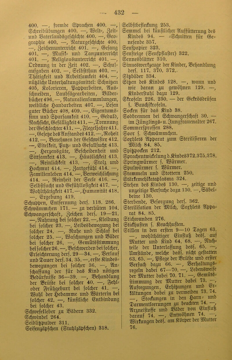 400. —, frembc ©))rad)en 400. —, @d)reif)üßungcu 400. —, 2öclt=, nnb 58aterlanb§gefd)id)te 400. —, ®eo= grap^ie 400. —, 9f?aturge[d)ic^te 400. —, 401. —, ®efang 401. —, SJJiifits iinb £anäunterrid)t 401. —, 9letigton§unterrid)t 401. —, Drbmmg in ber 3ett 402, —, @d)itl= oufgaben 402. —, ©elbftt^un 403. —, 2:^ätigfeit unb Slrbeitfamfeit 404. —, nü^Ii^e Unter^ialtungSmittel: ©d^nilen 405, kolorieren, i^abbcirbeiten, 3lu§= fd^neiben, Saubfägearbeiten, 33ilber= bücber496.—, 9?aturalienfantmlungen, loeikicbe .^anbarbeiten 407. —, Sefen guter 33üd)er 408, 409. —, (£igentnm§= finn nnb (S^ariamfeit 410. —, ®ebulb, 5^ad^fidbt, ©efcidigfeit 411. —,Trennung ber®e[d^Iec^ter411.—,3'legelja^re411, —,®efe|ebe§Wn[tanbe§412.—,9lo'^eit 412.—, ©enebuien ber ®efc^U)i[ter 412. —, (Sitelfeit, nnb ©efaHfuc^t 413. —, §eräen§güte, 93efd^eibenbeit nnb ©ittfamfeit 413. —, ^äu§Iic^!eit 413. —, 9leinlid)feit 413. —, ©tolg nnb |)od)mnt 414. —, 3ai’tgefü:^I 414. —, Familienleben 414. —, ^erweic^Iic^ung 414. —, Slein'^eit ber ©eele 416. —, ©elbftj'nc^t unb ©efü^llofigfeit 417. —, Söo'^it^ätigleit 417.—,|)umanität 418. —, ©rgebung 419. ©d^ubpen, ©ntfernnng ber). 118. 286. ©d^mämmd)en 171. — §u beraten 104. ©d)tt)angerfd^aft, 3sld)en ber[. 19—21, —,9fla^rung bei foldier 22.—,^Ieibnng bei foldjer 23. —, ßeibe§bett)egung bei foldier 24. —, SRul^e nnb ©d^laf bei [old^er 25. —, SBafc^ungen unb Säber bei folc^er 26. —, ©emütSftimmung bet foldber 26. —, 55ef(^n)erben bet [old^er, (Srleid^terung ber[. 29—34. —, SSerlanf nnb ®auer ber[. 34. 35. —, erfte ^inbe§= beluegungen bei fold)er 36. —, 21n= fd)affung ber für ba§ Äinb nötigen 33ebürfniffe 36—39. —, Se’^anblung ber Prüfte bei foldier 40. —, ober grül^geburt bei foicber 41. —, Söabl ber Hebamme unb SSürterin bei foldier 42. —, fünftlicbe entbinbung bei foI(^er 43. ©cbtnefelleber ju 33äbern 332. ©dbU)inbel 264. ©eibli^b^lber 311. ©eifengctpfi^en (©tubläübfdben) 318. ©elbftbefledung 253. ©emmet bei tünftlid|er 3luffütterung be§ ^inbeS 94. — =©d)nitten für nefenbe 357. ©enfbapier 323. ©cnfteige (©enfbflafter) 322. ©enneSblätter 310. ©inneSJoertäeuge ber .^inber, Seljanblung berf. 117. 370. 372. ©ipäber 334. ©i^en be§ ^inbe§ 128. —, n)ann unb tüie boran getoöbnen 129. —, ^inberftubl baju 129. ©frofeln 226. 230, — ber ©efröäbrüfen f. $8aud)flrofeIn. ©öden für ba§ Äinb 38. ©obbrennen bei ©cbtoangerfcfiaft 30. — int SüngIing§=u.Sungfrauenolter 267. ©ommerfbroffen 288. ©oor f. ©cbroämm^en. ©orblet§ 31bbarat mm ©terilifieren ber SKtlcb 84. 85. ©bibbocten 212. ©bradbenttt)idelungb.^inbe§372.375.378. ©bringttJÜrmer f. SGSürmer. ©bultt)ürmer f. SSürmer. ©tammein unb ©tottern 250. ©tärlemeblfatablaSma 324. ©teben be§ ^inbe§ 130. —, zeitige unb ungeitige SJerfu^e ba§u 130. —,©äbel= beine 130. ©terbenbe, SBeforgung berf. 362. ©terilifation ber ?!Kilcb, ©ojbletS Slbb<i= rat 84, 85. ©tidilounben 276. ©tidbuften f. ^eudbbuften. ©tiüen in ben erften 9—10 STagen 63. —, ftobltbätiger ©influb be§f. ouf SJlutter unb kinb 64. 68. —, 9?ddbs teile ber Unterlaffung be§f. 65. —, llmftänbe, melcbe ba§f. nid)t geftatten 63. 65. —, 5ßf[ege ber Prüfte unb erfter SSerfu^ baju 66. —, S8erbaltung§= regeln babei 67—70. —, SebenSiueife ber SSJ?utter babei 70. 71. —, ®emüt§= ftimmung ber SKutter babei 73. —, Slufregungen, Srbib^ugen unb @r= fältungen babei gu bernieiben 73. 74. —, ©todungen in ben ^arn= unb ®armentleerungen p. J,“** Slrgneiftoffe unb Sßöber bon (Stnfltip barauf 74. —, Snttböbnen 74 —, SCtMtfungcn be§f. cixix Körper htv SOiutter 76.