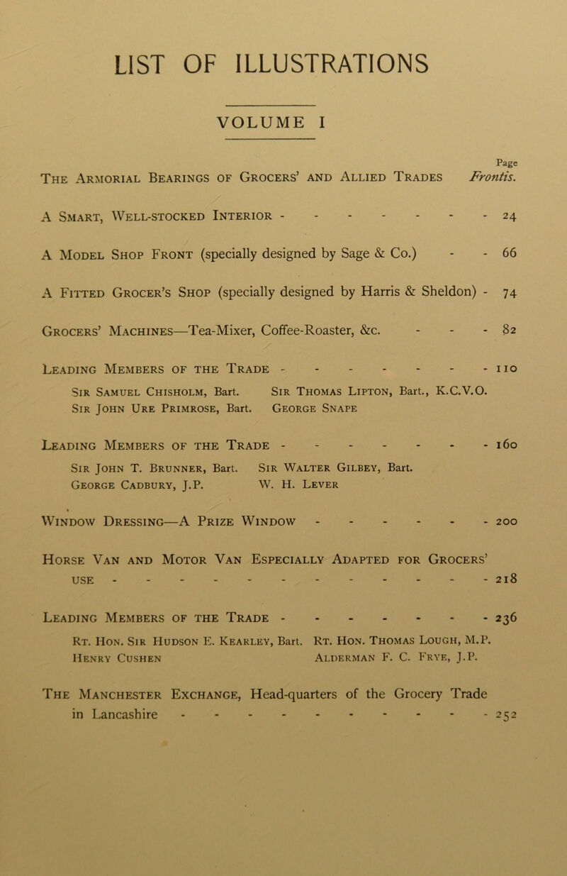 LIST OF ILLUSTRATIONS VOLUME I Page The Armorial Bearings of Grocers’ and Allied Trades Frontis. A Smart, Well-stocked Interior 24 A Model Shop Front (specially designed by Sage & Co.) - - 66 A Fitted Grocer’s Shop (specially designed by Harris & Sheldon) - 74 Grocers’ Machines—Tea-Mixer, Coffee-Roaster, &c. - - - 82 Leading Members of the Trade no Sir Samuel Chisholm, Bart. Sir Thomas Lipton, Bart., K.C.V.O. Sir John Ure Primrose, Bart. George Snape Leading Members of the Trade 160 Sir John T. Brunner, Bart. Sir Walter Gilbey, Bart. George Cadbury, J.P. W. H. Lever Window Dressing—A Prize Window 200 Horse Van and Motor Van Especially Adapted for Grocers’ use - - - - - - - - - - - -218 Leading Members of the Trade 236 Rt. Hon. Sir Hudson E. Kearley, Bart. Rt. Hon. Thomas Lough, M.P. Henry Cushen Alderman F. C. Frye, J.P. The Manchester Exchange, Head-quarters of the Grocery Trade in Lancashire 252