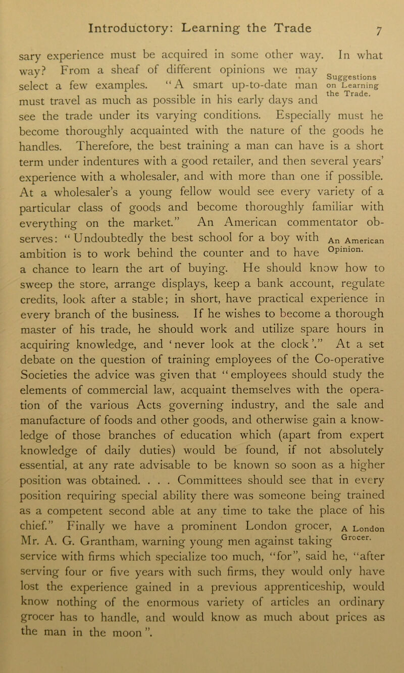 sary experience must be acquired in some other way. In what wav? From a sheaf of different opinions we may ] i a • Suggestions select a few examples. “ A smart up-to-date man on Learning ^ i 'li*!* 11 i the Trsdc# must travel as much as possible in his early days and see the trade under its varying conditions. Especially must he become thoroughly acquainted with the nature of the goods he handles. Therefore, the best training a man can have is a short term under indentures with a good retailer, and then several years’ experience with a wholesaler, and with more than one if possible. At a wholesaler’s a young fellow would see every variety of a particular class of goods and become thoroughly familiar with everything on the market.” An American commentator ob- serves: “Undoubtedly the best school for a boy with An American ambition is to work behind the counter and to have °pmion' a chance to learn the art of buying. He should know how to sweep the store, arrange displays, keep a bank account, regulate credits, look after a stable; in short, have practical experience in every branch of the business. If he wishes to become a thorough master of his trade, he should work and utilize spare hours in acquiring knowledge, and ‘never look at the clock’.” At a set debate on the question of training employees of the Co-operative Societies the advice was given that “employees should study the elements of commercial law, acquaint themselves with the opera- tion of the various Acts governing industry, and the sale and manufacture of foods and other goods, and otherwise gain a know- ledge of those branches of education which (apart from expert knowledge of daily duties) would be found, if not absolutely essential, at any rate advisable to be known so soon as a higher position was obtained. . . . Committees should see that in every position requiring special ability there was someone being trained as a competent second able at any time to take the place of his chief.” Finally we have a prominent London grocer, A London Mr. A. G. Grantham, warning young men against taking Grocer- service with firms which specialize too much, “for”, said he, “after serving four or five years with such firms, they would only have lost the experience gained in a previous apprenticeship, would know nothing of the enormous variety of articles an ordinary grocer has to handle, and would know as much about prices as the man in the moon ”.