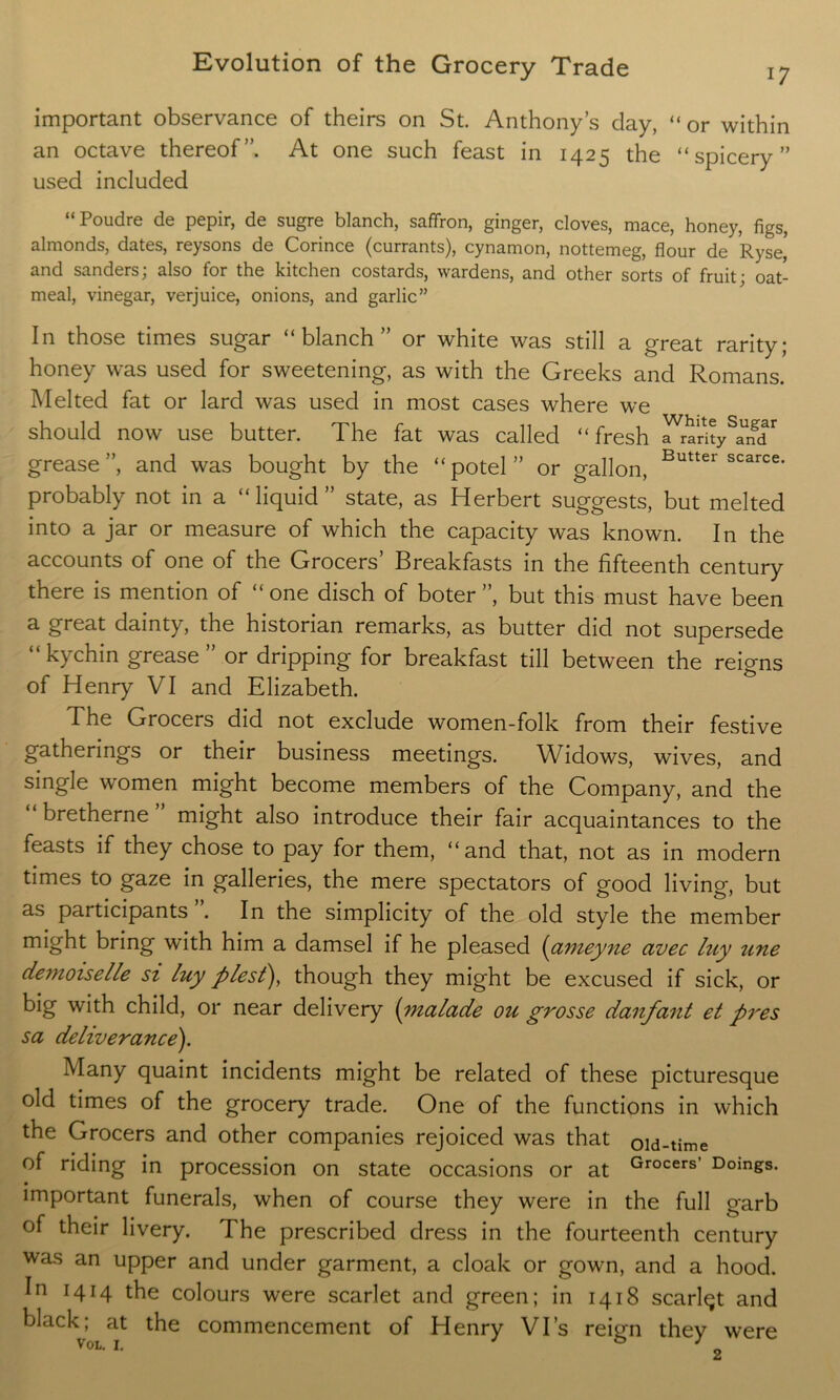 important observance of theirs on St. Anthony’s day, “or within an octave thereof”. At one such feast in 1425 the “ spicery ” used included “Poudre de pepir, de sugre blanch, saffron, ginger, cloves, mace, honey, figs, almonds, dates, reysons de Corince (currants), cynamon, nottemeg, flour de Ryse, and sanders; also for the kitchen costards, wardens, and other sorts of fruit; oat- meal, vinegar, verjuice, onions, and garlic” In those times sugar “blanch” or white was still a great rarity; honey was used for sweetening, as with the Greeks and Romans. Melted fat or lard was used in most cases where we should now use butter. The fat was called “fresh ParitySandr grease”, and was bought by the “potel” or gallon, Butter scarce- probably not in a “liquid” state, as Herbert suggests, but melted into a jar or measure of which the capacity was known. In the accounts of one of the Grocers’ Breakfasts in the fifteenth century there is mention of “ one disch of boter ”, but this must have been a great dainty, the historian remarks, as butter did not supersede “ kychin grease” or dripping for breakfast till between the reigns of Henry VI and Elizabeth. The Grocers did not exclude women-folk from their festive gatherings or their business meetings. Widows, wives, and single women might become members of the Company, and the bretherne might also introduce their fair acquaintances to the feasts if they chose to pay for them, “and that, not as in modern times to gaze in galleries, the mere spectators of good living, but as participants . In the simplicity of the old style the member might bring with him a damsel if he pleased (anieyne avec luy une demoiselle si luy plest), though they might be excused if sick, or big with child, or near delivery (malade ou grosse danfant et pres sa deliverance). Many quaint incidents might be related of these picturesque old times of the grocery trade. One of the functions in which the Grocers and other companies rejoiced was that oid-time of riding in procession on state occasions or at Grocers’ Doings, important funerals, when of course they were in the full garb of their livery. The prescribed dress in the fourteenth century was an upper and under garment, a cloak or gown, and a hood. In 1414 the colours were scarlet and green; in 1418 scarlqt and black; at the commencement of Henry Vi’s reign they were