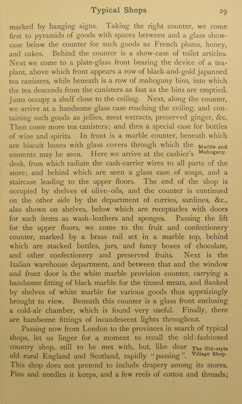 marked by hanging signs. Taking the right counter, we come first to pyramids of goods with spaces between and a glass show- case below the counter for such goods as French plums, honey, and cakes. Behind the counter is a show-case of toilet articles. Next we come to a plate-glass front bearing the device of a tea- plant, above which front appears a row of black-and-gold japanned tea canisters, while beneath is a row of mahogany bins, into which the tea descends from the canisters as fast as the bins are emptied. Jams occupy a shelf close to the ceiling. Next, along the counter, we arrive at a handsome glass case reaching the ceiling, and con- taining such goods as jellies, meat extracts, preserved ginger, &c. Then come more tea canisters; and then a special case for bottles of wine and spirits. In front is a marble counter, beneath which are biscuit boxes with glass covers through which the Marble and contents may be seen. Here we arrive at the cashier’s Maho&any- desk, from which radiate the cash-carrier wires to all parts of the store; and behind which are seen a glass case of soaps, and a staircase leading to the upper floors. The end of the shop is occupied by shelves of olive-oils, and the counter is continued on the other side by the department of curries, sardines, &c., also shown on shelves, below which are receptacles with doors for such items as wash-leathers and sponges. Passing the lift for the upper floors, we come to the fruit and confectionery counter, marked by a brass rail set in a marble top, behind which are stacked bottles, jars, and fancy boxes of chocolate, and other confectionery and preserved fruits. Next is the Italian warehouse department, and between that and the window and front door is the white marble provision counter, carrying a handsome fitting of black marble for the tinned meats, and flanked by shelves of white marble for various goods thus appetizingly brought to view. Beneath this counter is a glass front enclosing a cold-air chamber, which is found very useful. Finally, there are handsome fittings of incandescent lights throughout. Passing now from London to the provinces in search of typical shops, let us linger for a moment to recall the old-fashioned country shop, still to be met with, but, like dear The oid-styie old rural England and Scotland, rapidly “passing”. Vllla8e shoP- This shop does not pretend to include drapery among its stores. Pins and needles it keeps, and a few reels of cotton and threads;