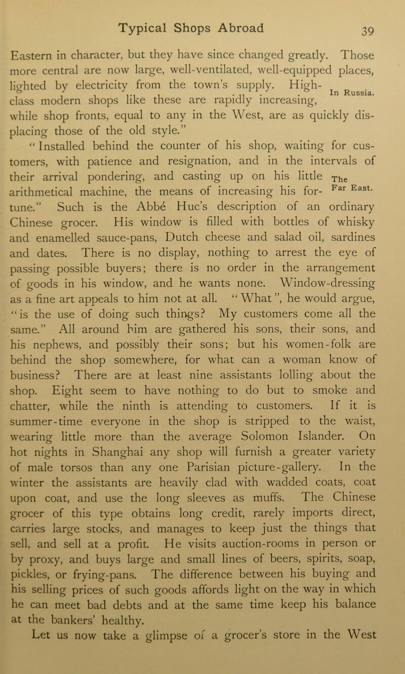 Eastern in character, but they have since changed greatly. Those more central are now large, well-ventilated, well-equipped places, lighted by electricity from the town’s supply. High- ^ r class modern shops like these are rapidly increasing, while shop fronts, equal to any in the West, are as quickly dis- placing those of the old style.” “ Installed behind the counter of his shop, waiting for cus- tomers, with patience and resignation, and in the intervals of their arrival pondering, and casting up on his little The arithmetical machine, the means of increasing his for- Far East- tune.” Such is the Abb6 Hue’s description of an ordinary Chinese grocer. His window is filled with bottles of whisky and enamelled sauce-pans, Dutch cheese and salad oil, sardines and dates. There is no display, nothing to arrest the eye of passing possible buyers; there is no order in the arrangement of goods in his window, and he wants none. Window-dressing as a fine art appeals to him not at all. “ What ”, he would argue, “is the use of doing such things? My customers come all the All around him are gathered his sons, their sons, and same. his nephews, and possibly their sons; but his women-folk are behind the shop somewhere, for what can a woman know of business? There are at least nine assistants lolling about the shop. Eight seem to have nothing to do but to smoke and chatter, while the ninth is attending to customers. If it is summer-time everyone in the shop is stripped to the waist, wearing little more than the average Solomon Islander. On hot nights in Shanghai any shop will furnish a greater variety of male torsos than any one Parisian picture-gallery. In the winter the assistants are heavily clad with wadded coats, coat upon coat, and use the long sleeves as muffs. The Chinese grocer of this type obtains long credit, rarely imports direct, carries large stocks, and manages to keep just the things that sell, and sell at a profit. He visits auction-rooms in person or by proxy, and buys large and small lines of beers, spirits, soap, pickles, or frying-pans. The difference between his buying and his selling prices of such goods affords light on the way in which he can meet bad debts and at the same time keep his balance at the bankers’ healthy. Let us now take a glimpse of a grocer’s store in the West