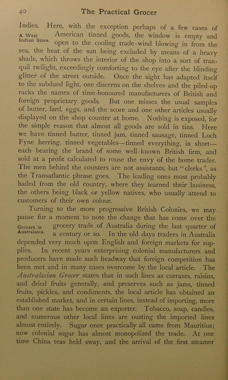 Indies. Here, with the exception perhaps of a few cases of a west American tinned goods, the window is empty and Indian store. Qpen t0 the cooling trade-wind blowing in from the sea, the heat of the sun being excluded by means of a heavy shade, which throws the interior of the shop into a sort of tran- quil twilight, exceedingly comforting to the eye after the blinding glitter of the street outside. Once the sight has adapted itself to the subdued light, one discerns on the shelves and the piled-up racks the names of time-honoured manufacturers of British and foreign proprietary goods. But one misses the usual samples of butter, lard, eggs, and the score and one other articles usually displayed on the shop counter at home. Nothing is exposed, for the simple reason that almost all goods are sold in tins. Here we have tinned butter, tinned jam, tinned sausage, tinned Loch Fyne herring, tinned vegetables—tinned everything, in short- each bearing the brand of some well-known British firm, and sold at a profit calculated to rouse the envy of the home trader. The men behind the counters are not assistants, but “clerks”, as the Transatlantic phrase goes. The leading ones most probably hailed from the old country, where they learned their business, the others being black or yellow natives, who usually attend to customers of their own colour. Turning to the more progressive British Colonies, we may pause for a moment to note the change that has come over the Grocers in grocery trade of Australia during the last quarter of Australasia. a century or so> ln the old days traders in Australia depended very much upon English and foreign markets for sup- plies. In recent years enterprising colonial manufacturers and producers have made such headway that foreign competition has been met and in many cases overcome by the local article. The Australasian Grocer states that in such lines as currants, raisins, and dried fruits generally, and preserves such as jams, tinned fruits, pickles, and condiments, the local article has obtained an established market, and in certain lines, instead of importing, more than one state has become an exporter. Tobacco, soap, candles, and numerous other local lines are ousting the imported lines almost entirely. Sugar once practically all came from Mauritius; now colonial sugar has almost monopolized the trade. At one time China teas held sway, and the arrival of the first steamer