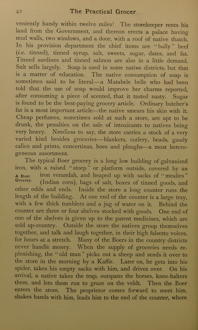 veniently handy within twelve miles! 1 he storekeeper rents his land from the Government, and thereon erects a palace having mud walls, two windows, and a door, with a roof of native thatch. In his provision department the chief items are “bully” beef (/>. tinned), tinned syrup, salt, sweets, sugar, dates, and fat. Tinned sardines and tinned salmon are also in a little demand. Salt sells largely. Soap is used in some native districts, but that is a matter of education. The native consumption of soap is sometimes said to be literal—a Matabele belle who had been told that the use of soap would improve her charms reported, after consuming a piece of scented, that it tasted nasty. Sugar is found to be the best-paying grocery article. Ordinary butcher’s fat is a most important article—the native smears his skin with it. Cheap perfumes, sometimes sold at such a store, are apt to be drunk, the penalties on the sale of intoxicants to natives being very heavy. Needless to say, the store carries a stock of a very varied kind besides groceries — blankets, cutlery, beads, gaudy calico and prints, concertinas, hoes and ploughs—a most hetero- geneous assortment. The typical Boer grocery is a long low building of galvanized iron, with a raised “ stoep ” or platform outside, covered by an a Boer iron verandah, and heaped up with sacks of “mealies” (Indian corn), bags of salt, boxes of tinned goods, and other odds and ends. Inside the store a long counter runs the length of the building. At one end of the counter is a large tray, with a few thick tumblers and a jug of water on it. Behind the counter are three or four shelves stocked with goods. One end of one of the shelves is given up to the patent medicines, which are sold up-country. Outside the store the natives group themselves together, and talk and laugh together, in their high falsetto voices, for hours at a stretch. Many of the Boers in the country districts never handle money. When the supply of groceries needs re- plenishing, the “old man” picks out a sheep and sends it over to the store in the morning by a Kaffir. Later on, he gets into his spider, takes his empty sacks with him, and drives over. On his arrival, a native takes the trap, outspans the horses, knee-halters them, and lets them run to graze on the veldt. Then the Boer enters the store. The proprietor comes forward to meet him, shakes hands with him, leads him to the end of the counter, where
