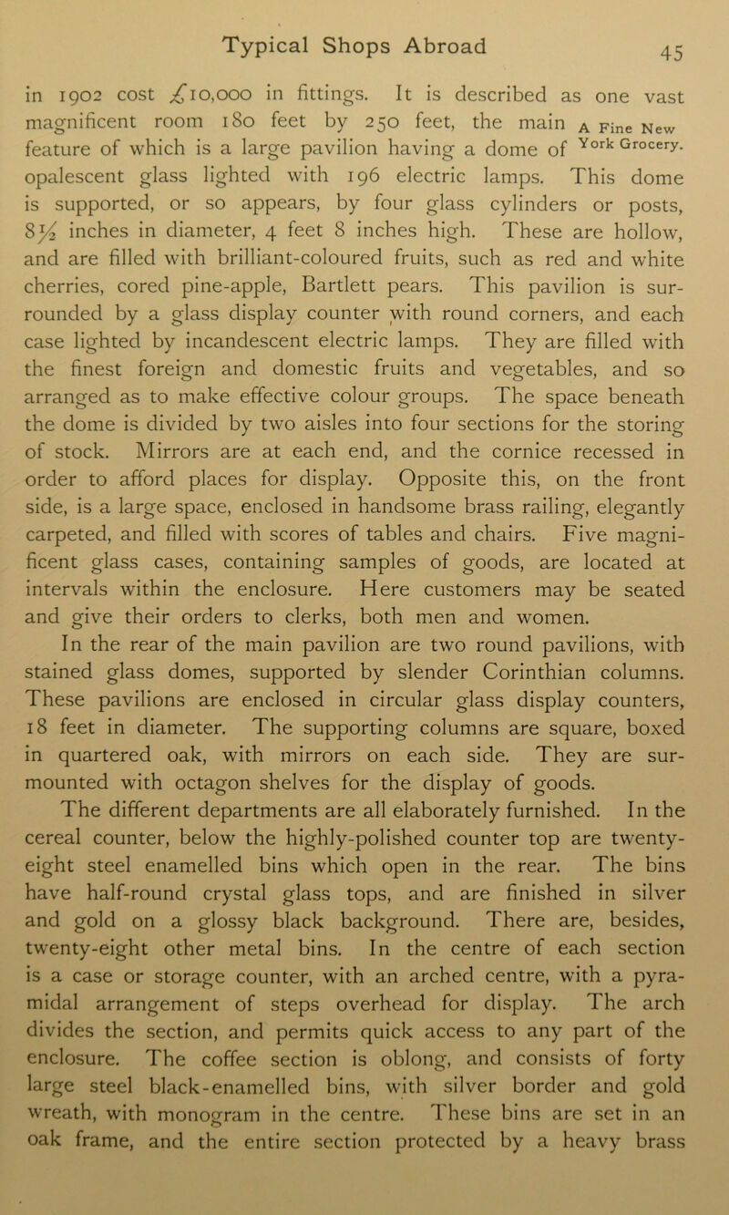 in 1902 cost ,£10,000 in fittings. It is described as one vast magnificent room 180 feet by 250 feet, the main A Fine New feature of which is a large pavilion having a dome of York Grocery* opalescent glass lighted with 196 electric lamps. This dome is supported, or so appears, by four glass cylinders or posts, inches in diameter, 4 feet 8 inches high. These are hollow, and are filled with brilliant-coloured fruits, such as red and white cherries, cored pine-apple, Bartlett pears. This pavilion is sur- rounded by a glass display counter with round corners, and each case lighted by incandescent electric lamps. They are filled with the finest foreign and domestic fruits and vegetables, and so arranged as to make effective colour groups. The space beneath the dome is divided by two aisles into four sections for the storing of stock. Mirrors are at each end, and the cornice recessed in order to afford places for display. Opposite this, on the front side, is a large space, enclosed in handsome brass railing, elegantly carpeted, and filled with scores of tables and chairs. Five magni- ficent glass cases, containing samples of goods, are located at intervals within the enclosure. Here customers may be seated and give their orders to clerks, both men and women. In the rear of the main pavilion are two round pavilions, with stained glass domes, supported by slender Corinthian columns. These pavilions are enclosed in circular glass display counters, 18 feet in diameter. The supporting columns are square, boxed in quartered oak, with mirrors on each side. They are sur- mounted with octagon shelves for the display of goods. The different departments are all elaborately furnished. In the cereal counter, below the highly-polished counter top are twenty- eight steel enamelled bins which open in the rear. The bins have half-round crystal glass tops, and are finished in silver and gold on a glossy black background. There are, besides, twenty-eight other metal bins. In the centre of each section is a case or storage counter, with an arched centre, with a pyra- midal arrangement of steps overhead for display. The arch divides the section, and permits quick access to any part of the enclosure. The coffee section is oblong, and consists of forty large steel black-enamelled bins, with silver border and gold wreath, with monogram in the centre. These bins are set in an oak frame, and the entire section protected by a heavy brass