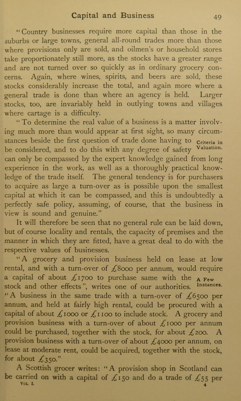 “ Country businesses require more capital than those in the suburbs or large towns, general all-round trades more than those where provisions only are sold, and oilmen’s or household stores take proportionately still more, as the stocks have a greater range and are not turned over so quickly as in ordinary grocery con- cerns. Again, where wines, spirits, and beers are sold, these stocks considerably increase the total, and again more where a general trade is done than where an agency is held. Larger stocks, too, are invariably held in outlying towns and villages where cartage is a difficulty. “To determine the real value of a business is a matter involv- ing much more than would appear at first sight, so many circum- stances beside the first question of trade done having to criteria in be considered, and to do this with any degree of safety Valuatlon- can only be compassed by the expert knowledge gained from long experience in the work, as well as a thoroughly practical know- ledge of the trade itself. The general tendency is for purchasers to acquire as large a turn-over as is possible upon the smallest capital at which it can be compassed, and this is undoubtedly a perfectly safe policy, assuming, of course, that the business in view is sound and genuine.” It will therefore be seen that no general rule can be laid down, but of course locality and rentals, the capacity of premises and the manner in which they are fitted, have a great deal to do with the respective values of businesses. “ A grocery and provision business held on lease at low rental, and with a turn-over of ^8000 per annum, would require a capital of about ^1700 to purchase same with the A Few stock and other effects ”, writes one of our authorities. Instances- “A business in the same trade with a turn-over of £6500 per annum, and held at fairly high rental, could be procured with a capital of about ^1000 or ^1100 to include stock. A grocery and provision business with a turn-over of about ^1000 per annum could be purchased, together with the stock, for about £200. A provision business with a turn-over of about ^4000 per annum, on lease at moderate rent, could be acquired, together with the stock, for about .£350.” A Scottish grocer writes: “A provision shop in Scotland can be carried on with a capital of ^150 and do a trade of £55 per VOL. l A