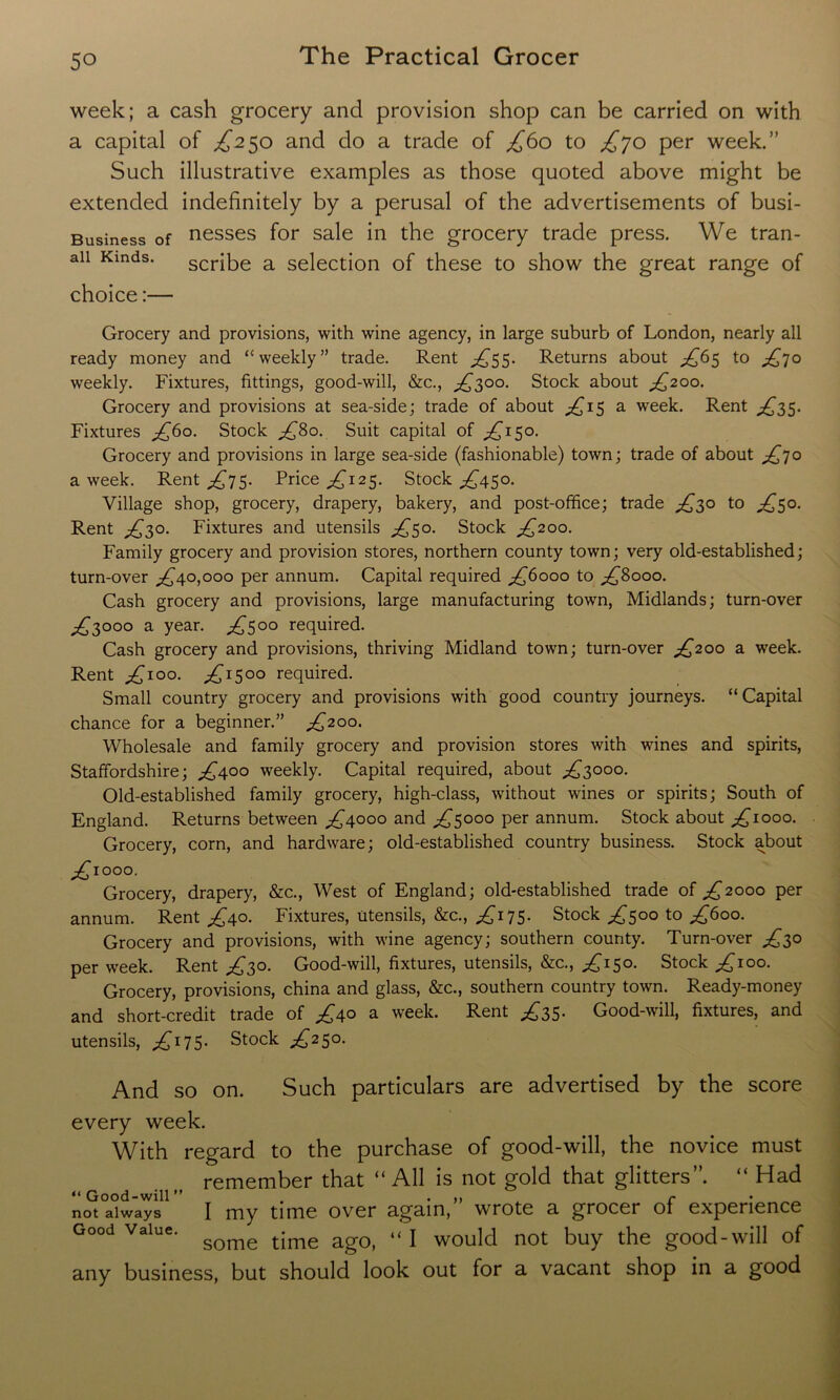 week; a cash grocery and provision shop can be carried on with a capital of £250 and do a trade of £60 to £jo per week.” Such illustrative examples as those quoted above might be extended indefinitely by a perusal of the advertisements of busi- Business of nesses for sale in the grocery trade press. We tran- aii Kinds. scribe a selection of these to show the great range of choice:— Grocery and provisions, with wine agency, in large suburb of London, nearly all ready money and “ weekly” trade. Rent £55. Returns about £6$ to £70 weekly. Fixtures, fittings, good-will, &c., ^300. Stock about £200. Grocery and provisions at sea-side; trade of about ^15 a week. Rent £35. Fixtures £60. Stock £80. Suit capital of £130. Grocery and provisions in large sea-side (fashionable) town; trade of about £70 a week. Rent £75. Price £12$. Stock ^450. Village shop, grocery, drapery, bakery, and post-office; trade £30 to £50. Rent £30. Fixtures and utensils £50. Stock £200. Family grocery and provision stores, northern county town; very old-established; turn-over ^40,000 per annum. Capital required ^6000 to £8000. Cash grocery and provisions, large manufacturing town, Midlands; turn-over ^3000 a year. £500 required. Cash grocery and provisions, thriving Midland town; turn-over £200 a week. Rent .£100. ^1500 required. Small country grocery and provisions with good country journeys. “Capital chance for a beginner.” £200. Wholesale and family grocery and provision stores with wines and spirits, Staffordshire; ^400 weekly. Capital required, about ^3000. Old-established family grocery, high-class, without wines or spirits; South of England. Returns between ^4000 and £5000 per annum. Stock about ^1000. Grocery, corn, and hardware; old-established country business. Stock about ^ioo°. Grocery, drapery, &c., West of England; old-established trade of ^2000 per annum. Rent £40. Fixtures, utensils, &c., ^175. Stock £500 to £600. Grocery and provisions, with wine agency; southern county. Turn-over ^30 per week. Rent ^30. Good-will, fixtures, utensils, &c., ^150. Stock ^100. Grocery, provisions, china and glass, &c., southern country town. Ready-money and short-credit trade of £40 a week. Rent ^35. Good-will, fixtures, and utensils, £175- Stock ^250. And so on. Such particulars are advertised by the score every week. With regard to the purchase of good-will, the novice must remember that “All is not gold that glitters”. “ Had not always I my time over again, wrote a grocer of experience Good Value. SQmQ tjme ag0> “ \ would not buy the good-will of any business, but should look out for a vacant shop in a good