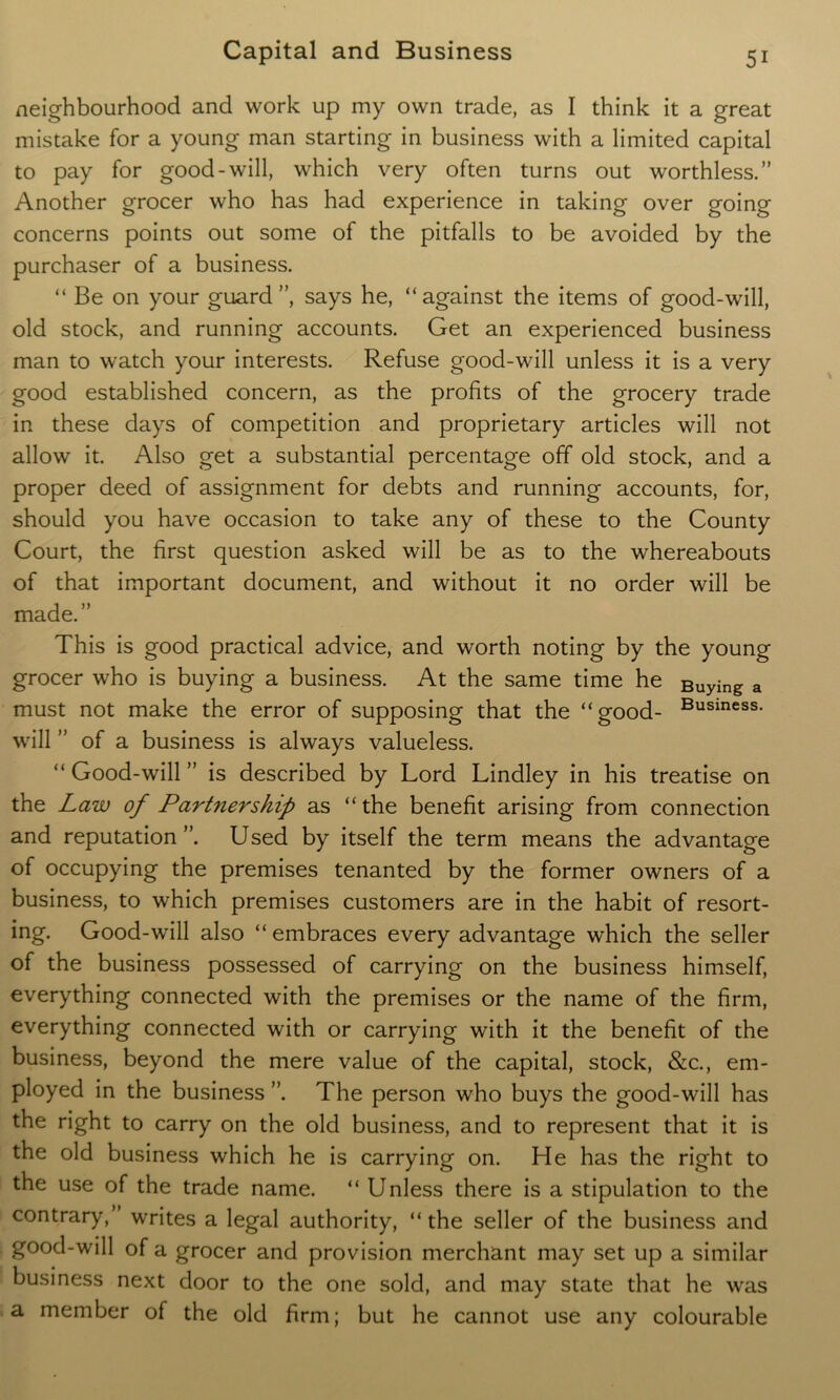 neighbourhood and work up my own trade, as I think it a great mistake for a young man starting in business with a limited capital to pay for good-will, which very often turns out worthless.” Another grocer who has had experience in taking over going concerns points out some of the pitfalls to be avoided by the purchaser of a business. “ Be on your guard”, says he, “against the items of good-will, old stock, and running accounts. Get an experienced business man to watch your interests. Refuse good-will unless it is a very good established concern, as the profits of the grocery trade in these days of competition and proprietary articles will not allow it. Also get a substantial percentage off old stock, and a proper deed of assignment for debts and running accounts, for, should you have occasion to take any of these to the County Court, the first question asked will be as to the whereabouts of that important document, and without it no order will be made.” This is good practical advice, and worth noting by the young grocer who is buying a business. At the same time he Buying a must not make the error of supposing that the “good- Business* will ” of a business is always valueless. “ Good-will ” is described by Lord Lindley in his treatise on the Law of Partnership as “the benefit arising from connection and reputation”. Used by itself the term means the advantage of occupying the premises tenanted by the former owners of a business, to which premises customers are in the habit of resort- ing. Good-will also “ embraces every advantage which the seller of the business possessed of carrying on the business himself, everything connected with the premises or the name of the firm, everything connected with or carrying with it the benefit of the business, beyond the mere value of the capital, stock, &c., em- ployed in the business ”. The person who buys the good-will has the right to carry on the old business, and to represent that it is the old business which he is carrying on. He has the right to the use of the trade name. “ Unless there is a stipulation to the contrary/ writes a legal authority, “ the seller of the business and good-will of a grocer and provision merchant may set up a similar business next door to the one sold, and may state that he was a member of the old firm; but he cannot use any colourable