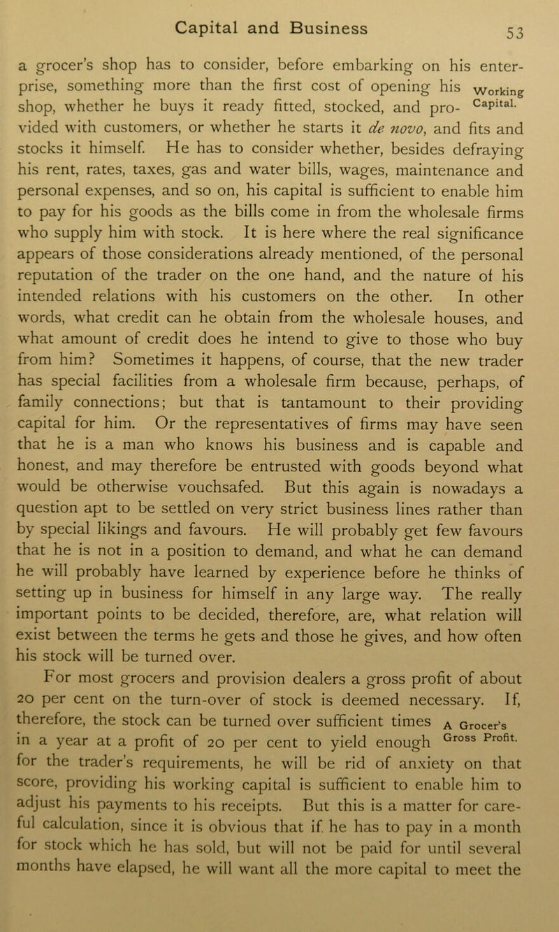 a grocer’s shop has to consider, before embarking on his enter- prise, something more than the first cost of opening his working shop, whether he buys it ready fitted, stocked, and pro- CapitaL vided with customers, or whether he starts it de novo, and fits and stocks it himself. He has to consider whether, besides defraying his rent, rates, taxes, gas and water bills, wages, maintenance and personal expenses, and so on, his capital is sufficient to enable him to pay for his goods as the bills come in from the wholesale firms who supply him with stock. It is here where the real significance appears of those considerations already mentioned, of the personal reputation of the trader on the one hand, and the nature of his intended relations with his customers on the other. In other words, what credit can he obtain from the wholesale houses, and what amount of credit does he intend to give to those who buy from him? Sometimes it happens, of course, that the new trader has special facilities from a wholesale firm because, perhaps, of family connections; but that is tantamount to their providing capital for him. Or the representatives of firms may have seen that he is a man who knows his business and is capable and honest, and may therefore be entrusted with goods beyond what would be otherwise vouchsafed. But this again is nowadays a question apt to be settled on very strict business lines rather than by special likings and favours. He will probably get few favours that he is not in a position to demand, and what he can demand he will probably have learned by experience before he thinks of setting up in business for himself in any large way. The really important points to be decided, therefore, are, what relation will exist between the terms he gets and those he gives, and how often his stock will be turned over. For most grocers and provision dealers a gross profit of about 20 per cent on the turn-over of stock is deemed necessary. If, therefore, the stock can be turned over sufficient times A Grocer’s in a year at a profit of 20 per cent to yield enough Gross Profit- for the trader’s requirements, he will be rid of anxiety on that score, providing his working capital is sufficient to enable him to adjust his payments to his receipts. But this is a matter for care- ful calculation, since it is obvious that if he has to pay in a month for stock which he has sold, but will not be paid for until several months have elapsed, he will want all the more capital to meet the