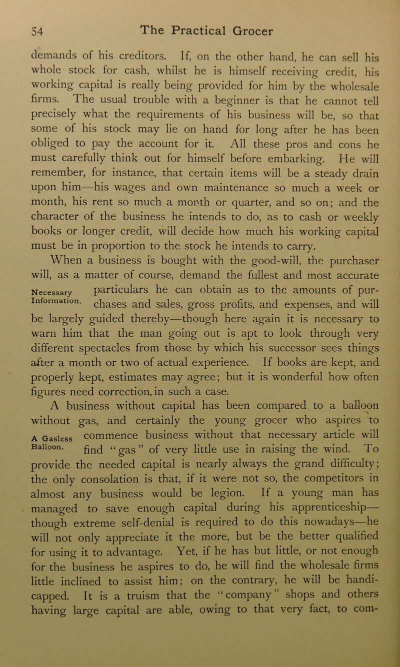 demands of his creditors. If, on the other hand, he can sell his whole stock for cash, whilst he is himself receiving credit, his working capital is really being provided for him by the wholesale firms. The usual trouble with a beginner is that he cannot tell precisely what the requirements of his business will be, so that some of his stock may lie on hand for long after he has been obliged to pay the account for it. All these pros and cons he must carefully think out for himself before embarking. He will remember, for instance, that certain items will be a steady drain upon him—his wages and own maintenance so much a week or month, his rent so much a month or quarter, and so on; and the character of the business he intends to do, as to cash or weekly books or longer credit, will decide how much his working capital must be in proportion to the stock he intends to carry. When a business is bought with the good-will, the purchaser will, as a matter of course, demand the fullest and most accurate Necessary particulars he can obtain as to the amounts of pur- information. chases and sales, gross profits, and expenses, and will be largely guided thereby—though here again it is necessary to warn him that the man going out is apt to look through very different spectacles from those by which his successor sees things after a month or two of actual experience. If books are kept, and properly kept, estimates may agree; but it is wonderful how often figures need correction, in such a case. A business without capital has been compared to a balloon without gas, and certainly the young grocer who aspires to a Gasless commence business without that necessary article will Balloon. hnc[ “ gas ” Gf very little use in raising the wind. To provide the needed capital is nearly always the grand difficulty; the only consolation is that, if it were not so, the competitors in almost any business would be legion. If a young man has managed to save enough capital during his apprenticeship— though extreme self-denial is required to do this nowadays—he will not only appreciate it the more, but be the better qualified for using it to advantage. Yet, if he has but little, or not enough for the business he aspires to do, he will find the wholesale firms little inclined to assist him; on the contrary, he will be handi- capped. It is a truism that the “company” shops and others having large capital are able, owing to that very fact, to com-