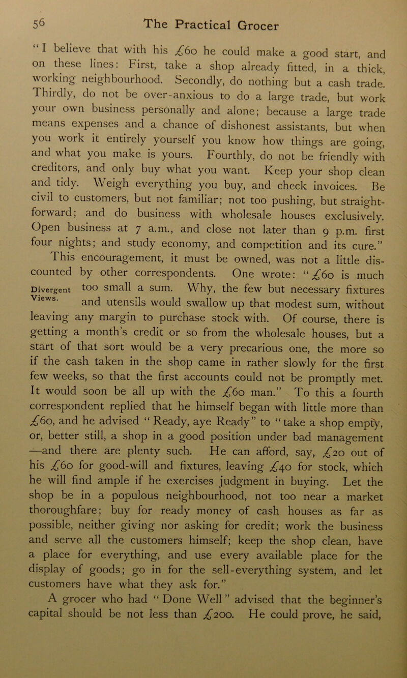 “ I believe that with his £60 he could make a good start, and on these lines: First, take a shop already fitted, in a thick, working neighbourhood. Secondly, do nothing but a cash trade. Thirdly, do not be over-anxious to do a large trade, but work your own business personally and alone ; because a large trade means expenses and a chance of dishonest assistants, but when you work it entirely yourself you know how things are going, and w hat you make is yours. Fourthly, do not be friendly with creditors, and only buy what you want. Keep your shop clean and tidy. Weigh everything you buy, and check invoices. Be civil to customers, but not familiar; not too pushing, but straight- forward, and do business with wholesale houses exclusively. Open business at 7 a.m., and close not later than 9 p.m. first four nights; and study economy, and competition and its cure.” This encouragement, it must be owned, was not a little dis- counted by other correspondents. One wrote: “^60 is much Divergent too small a sum. WFy, the few but necessary fixtures and utensils would swallow up that modest sum, without leaving any margin to purchase stock with. Of course, there is getting a month’s credit or so from the wholesale houses, but a start of that sort would be a very precarious one, the more so if the cash taken in the shop came in rather slowly for the first few weeks, so that the first accounts could not be promptly met. It would soon be all up with the £60 man.” To this a fourth correspondent replied that he himself began with little more than /60, and he advised “ Ready, aye Ready” to “take a shop empty, or, better still, a shop in a good position under bad management —and there are plenty such. He can afford, say, £20 out of his £60 for good-will and fixtures, leaving £\o for stock, which he will find ample if he exercises judgment in buying. Let the shop be in a populous neighbourhood, not too near a market thoroughfare; buy for ready money of cash houses as far as possible, neither giving nor asking for credit; work the business and serve all the customers himself; keep the shop clean, have a place for everything, and use every available place for the display of goods; go in for the sell-everything system, and let customers have what they ask for.” A grocer who had “ Done Well ” advised that the beginner’s capital should be not less than ^200. He could prove, he said,