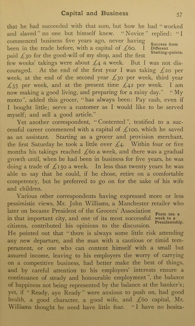 Success from Different Starting-points. that he had succeeded with that sum, but how he had “ worked and slaved ” no one but himself knew. “Novice” replied: “I commenced business five years ago, never having been in the trade before, with a capital of £60. I paid £30 for the good-will of my shop, and the first few weeks’ takings were about £4 a week. But I was not dis- couraged. At the end of the first year I was taking £20 per week, at the end of the second year £30 per week, third year £33 per week, and at the present time £42 per week. I am now making a good living, and preparing for a rainy day.” “ My motto”, added this grocer, “has always been: Pay cash, even if I bought little; serve a customer as I would like to be served myself; and sell a good article.” Yet another correspondent, “Contented”, testified to a suc- cessful career commenced with a capital of ^100, which he saved as an assistant. Starting as a grocer and provision merchant, the first Saturday he took a little over £4. Within four or five months his takings reached £bo a week, and there was a gradual growth until, when he had been in business for five years, he was doing a trade of £130 a. week. In less than twenty years he was able to say that he could, if he chose, retire on a comfortable competency, but he preferred to go on for the sake of his wife and children. Various other correspondents having expressed more or less pessimistic views, Mr. John Williams, a Manchester retailer who later on became President of the Grocers’ Association „ From 10s. a in that important city, and one of its most successful week to a . . . . Presidentship. citizens, contributed his opinions to the discussion. He pointed out that “there is always some little risk attending any new departure, and the man with a cautious or timid tem- perament, or one who can content himself with a small but assured income, leaving to his employers the worry of carrying on a competitive business, had better make the best of things, and by careful attention to his employers’ interests ensure a continuance of steady and honourable employment ”, the balance of happiness not being represented by the balance at the banker’s; yet, if “ Ready, aye Ready ” were anxious to push on, had good health, a good character, a good wife, and £bo capital, Mr. Williams thought he need have little fear. “ I have no hesita-