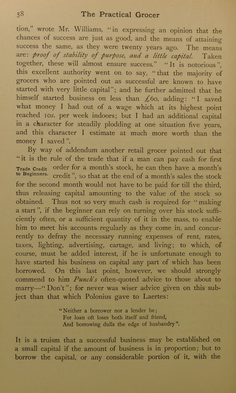 tion,” wrote Mr. Williams, “in expressing an opinion that the chances of success are just as good, and the means of attaining success the same, as they were twenty years ago. The means are: proof of stability of purpose, and a little capital. Taken together, these will almost ensure success.” “It is notorious”, this excellent authority went on to say, “ that the majority of grocers who are pointed out as successful are known to have started with very little capital”; and he further admitted that he himself started business on less than £bo, adding: “I saved what money I had out of a wage which at its highest point reached ios. per week indoors; but I had an additional capital in a character for steadily plodding at one situation five years, and this character I estimate at much more worth than the money I saved ”. By way of addendum another retail grocer pointed out that “it is the rule of the trade that if a man can pay cash for first Trade Credit order for a month’s stock, he can then have a month’s to Beginners. crec[j;t ” so that at the end of a month’s sales the stock for the second month would not have to be paid for till the third, thus releasing capital amounting to the value of the stock so obtained. Thus not so very much cash is required for “ making a start ”, if the beginner can rely on turning over his stock suffi- ciently often, or a sufficient quantity of it in the mass, to enable him to meet his accounts- regularly as they come in, and concur- rently to defray the necessary running expenses of rent, rates, taxes, lighting, advertising, cartage, and living; to which, of course, must be added interest, if he is unfortunate enough to have started his business on capital any part of which has been borrowed. On this last point, however, we should strongly commend to him Punchs often-quoted advice to those about to marry—“Don’t”; for never was wiser advice given on this sub- ject than that which Polonius gave to Laertes: “Neither a borrower nor a lender be; For loan oft loses both itself and friend, And borrowing dulls the edge of husbandry”. It is a truism that a successful business may be established on a small capital if the amount of business is in proportion; but to borrow the capital, or any considerable portion of it, with the