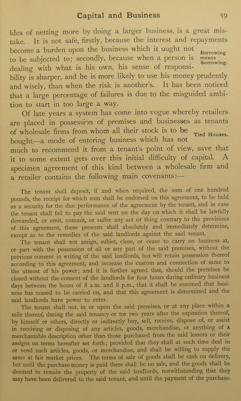 idea of netting more by doing a larger business, is a great mis- take. It is not safe, firstly, because the interest and repayments become a burden upon the business which it ought not Borrowing to be subjected to; secondly, because when a person is means J i • i • r • Sorrowing. dealing with what is his own, his sense of responsi- bility is sharper, and he is more likely to use his money prudently and wisely, than when the risk is another’s. It has been noticed that a large percentage of failures is due to the misguided ambi- tion to start in too large a way. Of late years a system has come into vogue whereby retailers are placed in possession of premises and businesses as tenants of wholesale firms from whom all their stock is to be bought—a mode of entering business which has not much to recommend it from a tenant’s point of view, save that it to some extent gets over this initial difficulty of capital. A specimen agreement of this kind between a wholesale firm and a retailer contains the following main covenants:— Tied Houses. The tenant shall deposit, if and when required, the sum of one hundred pounds, the receipt for which sum shall be endorsed on this agreement, to be held as a security for the due performance of the agreement by the tenant, and in case the tenant shall fail to pay the said rent on the day on which it shall be lawfully demanded, or omit, commit, or suffer any act or thing contrary to the provisions of this agreement, these presents shall absolutely and immediately determine, except as to the remedies of the said landlords against the said tenant. The tenant shall not assign, sublet, close, or cease to carry on business at, or part with the possession of all or any part of the said premises, without the previous consent in writing of the said landlords, but will retain possession thereof according to this agreement, and increase the custom and connection of same to the utmost of his power; and it is further agreed that, should the premises be closed without the consent of the landlords for four hours during ordinary business days between the hours of 8 a.m. and 8 p.m., that it shall be assumed that busi- ness has ceased to be carried on, and that this agreement is determined and the said landlords have power to enter. The tenant shall not, in or upon the said premises, or at any place within a mile thereof, during the said tenancy or tor two years after the expiration thereof, by himself or others, directly or indirectly buy, sell, receive, dispose of, or assist in receiving or disposing of any articles, goods, merchandise, or anything of a merchantable description other than those purchased from the said lessors or their assigns on terms hereafter set forth; provided that they shall at such time deal in or vend such articles, goods, or merchandise, and shall be willing to supply the same at fair market prices. The terms of sale of goods shall be cash on delivery, but until the purchase-money is paid there shall be no sale, and the goods shall be deemed to remain the property of the said landlords, notwithstanding that they may have been delivered to the said tenant, and until the payment of the purchase-