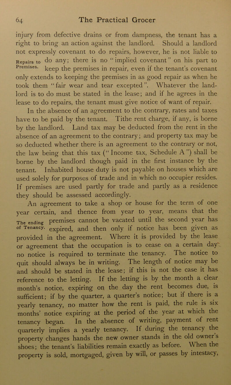 injury from defective drains or from dampness, the tenant has a right to bring an action against the landlord. Should a landlord not expressly covenant to do repairs, however, he is not liable to Repairs to do any; there is no “implied covenant” on his part to Premises. ]-eep the premises in repair, even if the tenant’s covenant only extends to keeping the premises in as good repair as when he took them “fair wear and tear excepted”. Whatever the land- lord is to do must be stated in the lease; and if he agrees in the lease to do repairs, the tenant must give notice of want of repair. In the absence of an agreement to the contrary, rates and taxes have to be paid by the tenant. Tithe rent charge, if any, is borne by the landlord. Land tax may be deducted from the rent in the absence of an agreement to the contrary; and property tax may be so deducted whether there is an agreement to the contrary or not, the law being that this tax (“ Income tax, Schedule A ”) shall be borne by the landlord though paid in the first instance by the tenant. Inhabited house duty is not payable on houses which are used solely for purposes of trade and in which no occupier resides. If premises are used partly for trade and partly as a residence they should be assessed accordingly. An agreement to take a shop or house for the term of one year certain, and thence from year to year, means that the The ending premises cannot be vacated until the second year has of Tenancy. expired, and then only if notice has been given as provided in the agreement. Where it is provided by the lease or agreement that the occupation is to cease on a certain day no notice is required to terminate the tenancy. The notice to quit should always be in writing. The length of notice may be and should be stated in the lease; if this is not the case it has reference to the letting. If the letting is by the month a clear month’s notice, expiring on the day the rent becomes due, is sufficient; if by the quarter, a quarters notice; but if there is a yearly tenancy, no matter how the rent is paid, the rule is six months’ notice expiring at the period of the year at which the tenancy began. In the absence of writing, payment of rent quarterly implies a yearly tenancy. If during the tenancy the property changes hands the new owner stands in the old owners shoes; the tenant’s liabilities remain exactly as before. When the property is sold, mortgaged, given by will, or passes by intestacy,