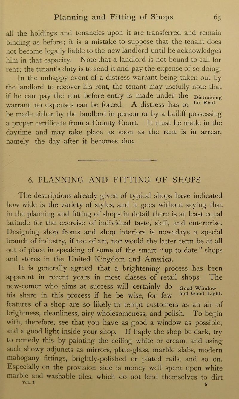 all the holdings and tenancies upon it are transferred and remain binding as before; it is a mistake to suppose that the tenant does not become legally liable to the new landlord until he acknowledges him in that capacity. Note that a landlord is not bound to call for rent; the tenant’s duty is to send it and pay the expense of so doing. In the unhappy event of a distress warrant being taken out by the landlord to recover his rent, the tenant may usefully note that if he can pay the rent before entry is made under the Distraining warrant no expenses can be forced. A distress has to for Rent> be made either by the landlord in person or by a bailiff possessing a proper certificate from a County Court. It must be made in the daytime and may take place as soon as the rent is in arrear, namely the day after it becomes due. 6. PLANNING AND FITTING OF SHOPS The descriptions already given of typical shops have indicated how wide is the variety of styles, and it goes without saying that in the planning and fitting of shops in detail there is at least equal latitude for the exercise of individual taste, skill, and enterprise. Designing shop fronts and shop interiors is nowadays a special branch of industry, if not of art, nor would the latter term be at all out of place in speaking of some of the smart “up-to-date ” shops and stores in the United Kingdom and America. It is generally agreed that a brightening process has been apparent in recent years in most classes of retail shops. The new-comer who aims at success will certainly do Good window his share in this process if he be wise, for few and Good Llght* features of a shop are so likely to tempt customers as an air of brightness, cleanliness, airy wholesomeness, and polish. To begin with, therefore, see that you have as good a window as possible, and a good light inside your shop. If haply the shop be dark, try to remedy this by painting the ceiling white or cream, and using such showy adjuncts as mirrors, plate-glass, marble slabs, modern mahogany fittings, brightly-polished or plated rails, and so on. Especially on the provision side is money well spent upon white marble and washable tiles, which do not lend themselves to dirt VOL. I. c