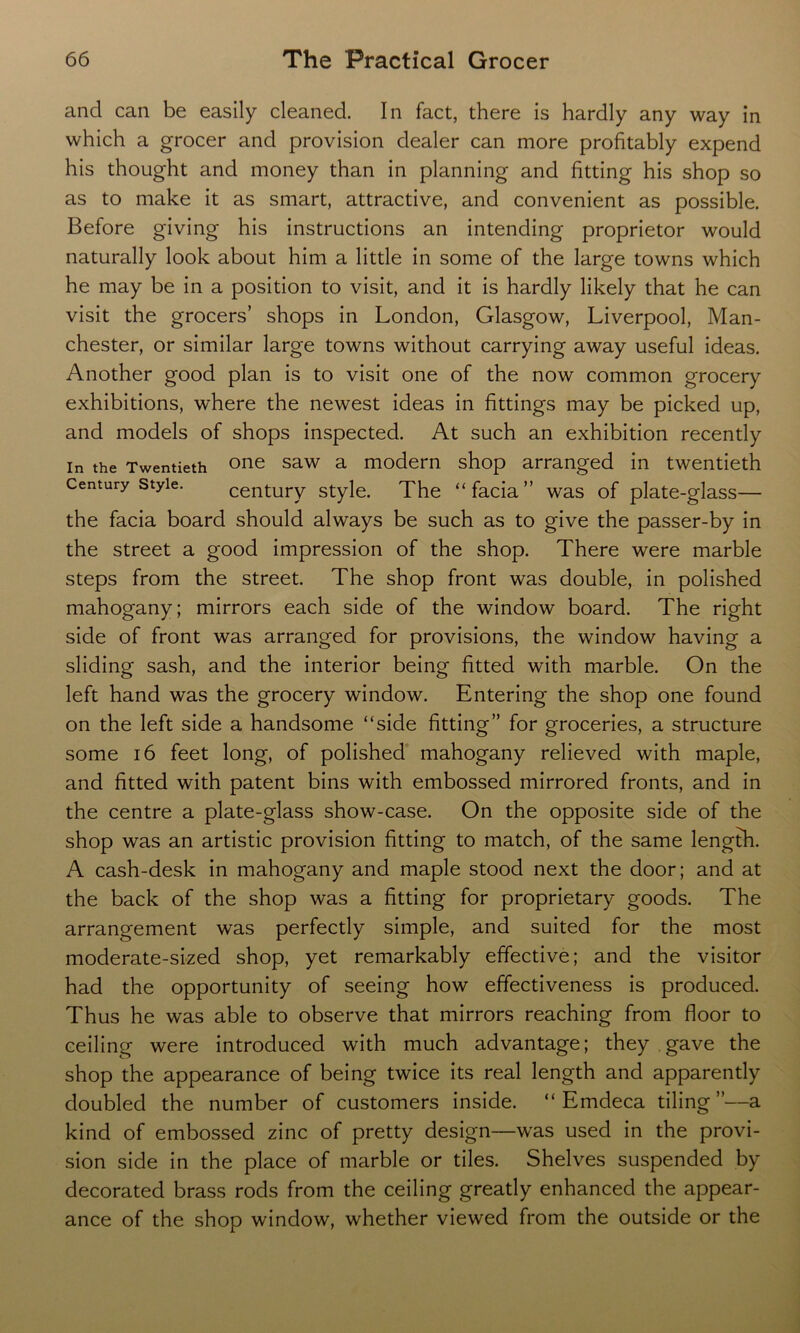 and can be easily cleaned. In fact, there is hardly any way in which a grocer and provision dealer can more profitably expend his thought and money than in planning and fitting his shop so as to make it as smart, attractive, and convenient as possible. Before giving his instructions an intending proprietor would naturally look about him a little in some of the large towns which he may be in a position to visit, and it is hardly likely that he can visit the grocers’ shops in London, Glasgow, Liverpool, Man- chester, or similar large towns without carrying away useful ideas. Another good plan is to visit one of the now common grocery exhibitions, where the newest ideas in fittings may be picked up, and models of shops inspected. At such an exhibition recently in the Twentieth one saw a modern shop arranged in twentieth Century style. century style. The “facia” was of plate-glass— the facia board should always be such as to give the passer-by in the street a good impression of the shop. There were marble steps from the street. The shop front was double, in polished mahogany; mirrors each side of the window board. The right side of front was arranged for provisions, the window having a sliding sash, and the interior being fitted with marble. On the left hand was the grocery window. Entering the shop one found on the left side a handsome “side fitting” for groceries, a structure some 16 feet long, of polished mahogany relieved with maple, and fitted with patent bins with embossed mirrored fronts, and in the centre a plate-glass show-case. On the opposite side of the shop was an artistic provision fitting to match, of the same length. A cash-desk in mahogany and maple stood next the door; and at the back of the shop was a fitting for proprietary goods. The arrangement was perfectly simple, and suited for the most moderate-sized shop, yet remarkably effective; and the visitor had the opportunity of seeing how effectiveness is produced. Thus he was able to observe that mirrors reaching from floor to ceiling were introduced with much advantage; they gave the shop the appearance of being twice its real length and apparently doubled the number of customers inside. “ Emdeca tiling”—a kind of embossed zinc of pretty design—was used in the provi- sion side in the place of marble or tiles. Shelves suspended by decorated brass rods from the ceiling greatly enhanced the appear- ance of the shop window, whether viewed from the outside or the
