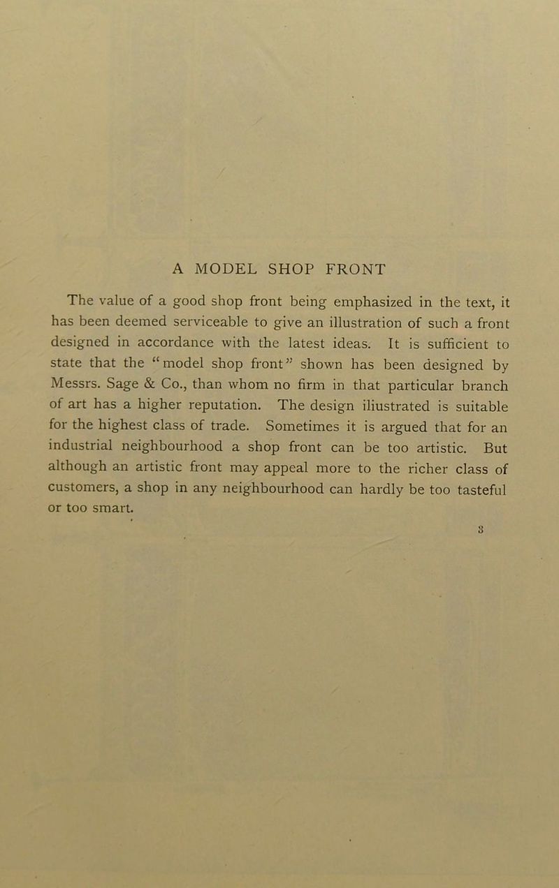 A MODEL SHOP FRONT The value of a good shop front being emphasized in the text, it has been deemed serviceable to give an illustration of such a front designed in accordance with the latest ideas. It is sufficient to state that the “model shop front” shown has been designed by Messrs. Sage & Co., than whom no firm in that particular branch of art has a higher reputation. The design iliustrated is suitable for the highest class of trade. Sometimes it is argued that for an industrial neighbourhood a shop front can be too artistic. But although an artistic front may appeal more to the richer class of customers, a shop in any neighbourhood can hardly be too tasteful or too smart.