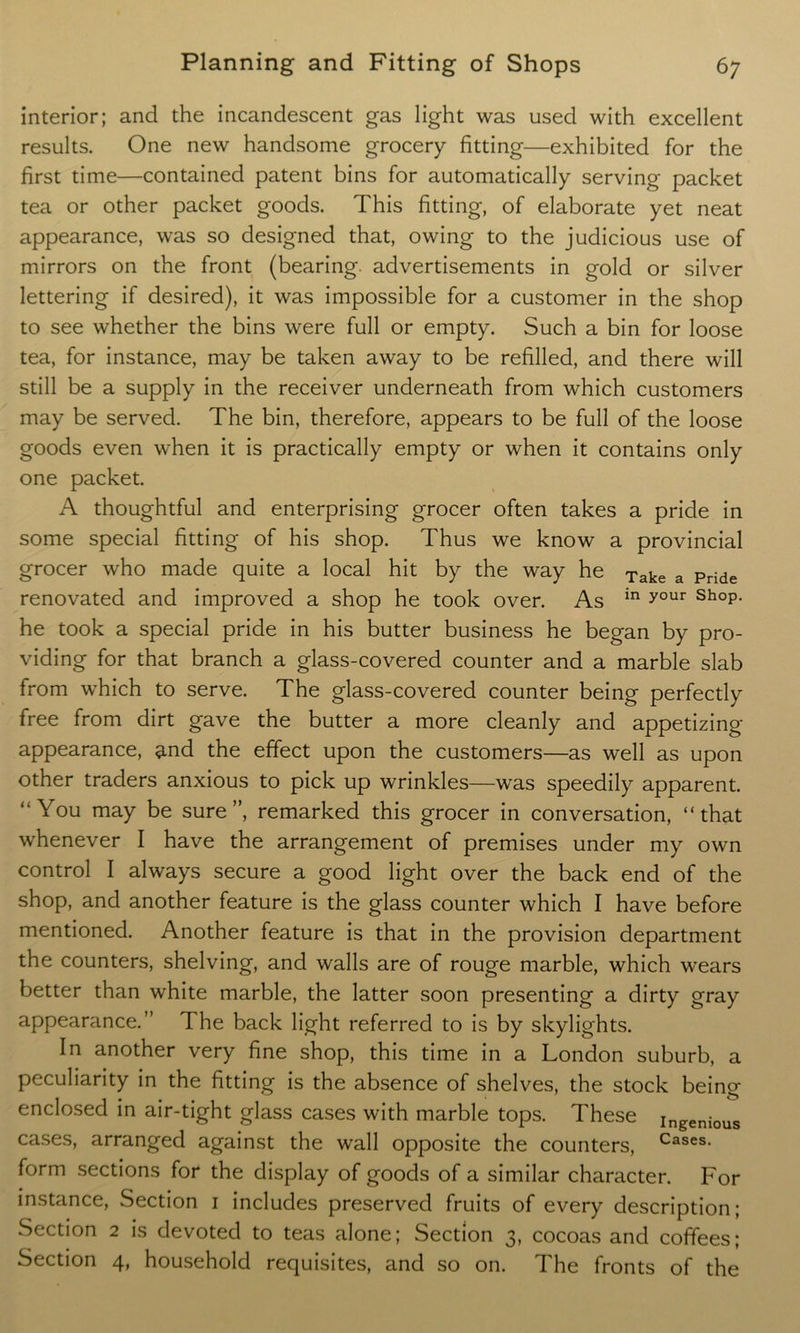 interior; and the incandescent gas light was used with excellent results. One new handsome grocery fitting—exhibited for the first time—contained patent bins for automatically serving packet tea or other packet goods. This fitting, of elaborate yet neat appearance, was so designed that, owing to the judicious use of mirrors on the front (bearing, advertisements in gold or silver lettering if desired), it was impossible for a customer in the shop to see whether the bins were full or empty. Such a bin for loose tea, for instance, may be taken away to be refilled, and there will still be a supply in the receiver underneath from which customers may be served. The bin, therefore, appears to be full of the loose goods even when it is practically empty or when it contains only one packet. A thoughtful and enterprising grocer often takes a pride in some special fitting of his shop. Thus we know a provincial grocer who made quite a local hit by the way he Xake a Pride renovated and improved a shop he took over. As in your shoP- he took a special pride in his butter business he began by pro- viding for that branch a glass-covered counter and a marble slab from which to serve. The glass-covered counter being perfectly free from dirt gave the butter a more cleanly and appetizing- appearance, and the effect upon the customers—as well as upon other traders anxious to pick up wrinkles—was speedily apparent. “You may be sure”, remarked this grocer in conversation, “that whenever I have the arrangement of premises under my own control I always secure a good light over the back end of the shop, and another feature is the glass counter which I have before mentioned. Another feature is that in the provision department the counters, shelving, and walls are of rouge marble, which wears better than white marble, the latter soon presenting a dirty gray appearance.” The back light referred to is by skylights. In another very fine shop, this time in a London suburb, a peculiarity in the fitting is the absence of shelves, the stock being enclosed in air-tight glass cases with marble tops. These ingenious cases, arranged against the wall opposite the counters, Cases- form sections for the display of goods of a similar character. For instance, Section 1 includes preserved fruits of every description; Section 2 is devoted to teas alone; Section 3, cocoas and coffees; Section 4, household requisites, and so on. The fronts of the