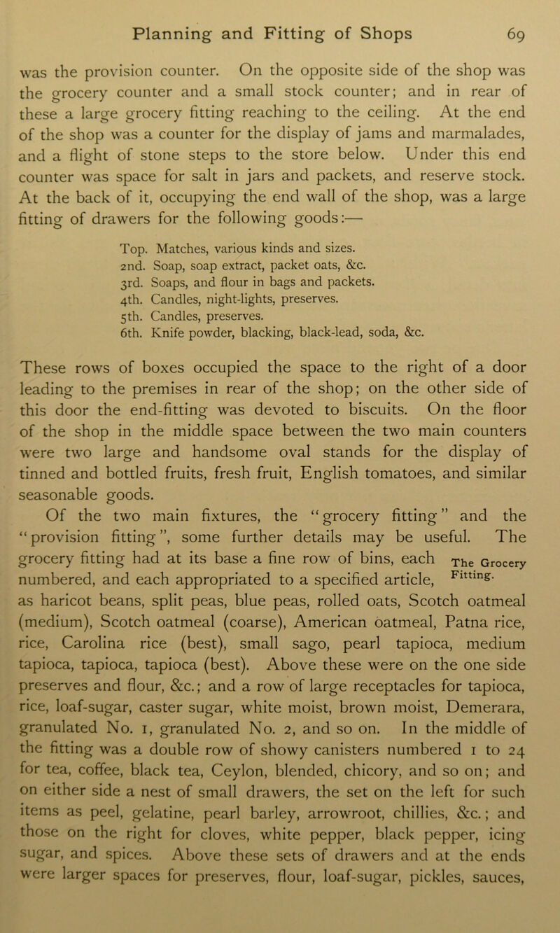 was the provision counter. On the opposite side of the shop was the orocery counter and a small stock counter; and in rear of these a large grocery fitting reaching to the ceiling. At the end of the shop was a counter for the display of jams and marmalades, and a flight of stone steps to the store below. Under this end counter was space for salt in jars and packets, and reserve stock. At the back of it, occupying the end wall of the shop, was a large fitting of drawers for the following goods:— Top. Matches, various kinds and sizes. 2nd. Soap, soap extract, packet oats, &c. 3rd. Soaps, and flour in bags and packets. 4th. Candles, night-lights, preserves. 5 th. Candles, preserves. 6th. Knife powder, blacking, black-lead, soda, &c. These rows of boxes occupied the space to the right of a door leading to the premises in rear of the shop; on the other side of this door the end-fitting was devoted to biscuits. On the floor of the shop in the middle space between the two main counters were two large and handsome oval stands for the display of tinned and bottled fruits, fresh fruit, English tomatoes, and similar seasonable goods. Of the two main fixtures, the “ grocery fitting ” and the “ provision fitting ”, some further details may be useful. The grocery fitting had at its base a fine row of bins, each The Grocery numbered, and each appropriated to a specified article, Fltting* as haricot beans, split peas, blue peas, rolled oats, Scotch oatmeal (medium), Scotch oatmeal (coarse), American oatmeal, Patna rice, rice, Carolina rice (best), small sago, pearl tapioca, medium tapioca, tapioca, tapioca (best). Above these were on the one side preserves and flour, &c.; and a row of large receptacles for tapioca, rice, loaf-sugar, caster sugar, white moist, brown moist, Demerara, granulated No. 1, granulated No. 2, and so on. In the middle of the fitting was a double row of showy canisters numbered 1 to 24 for tea, coffee, black tea, Ceylon, blended, chicory, and so on; and on either side a nest of small drawers, the set on the left for such items as peel, gelatine, pearl barley, arrowroot, chillies, &c.; and those on the right for cloves, white pepper, black pepper, icing sugar, and spices. Above these sets of drawers and at the ends were larger spaces for preserves, flour, loaf-sugar, pickles, sauces,