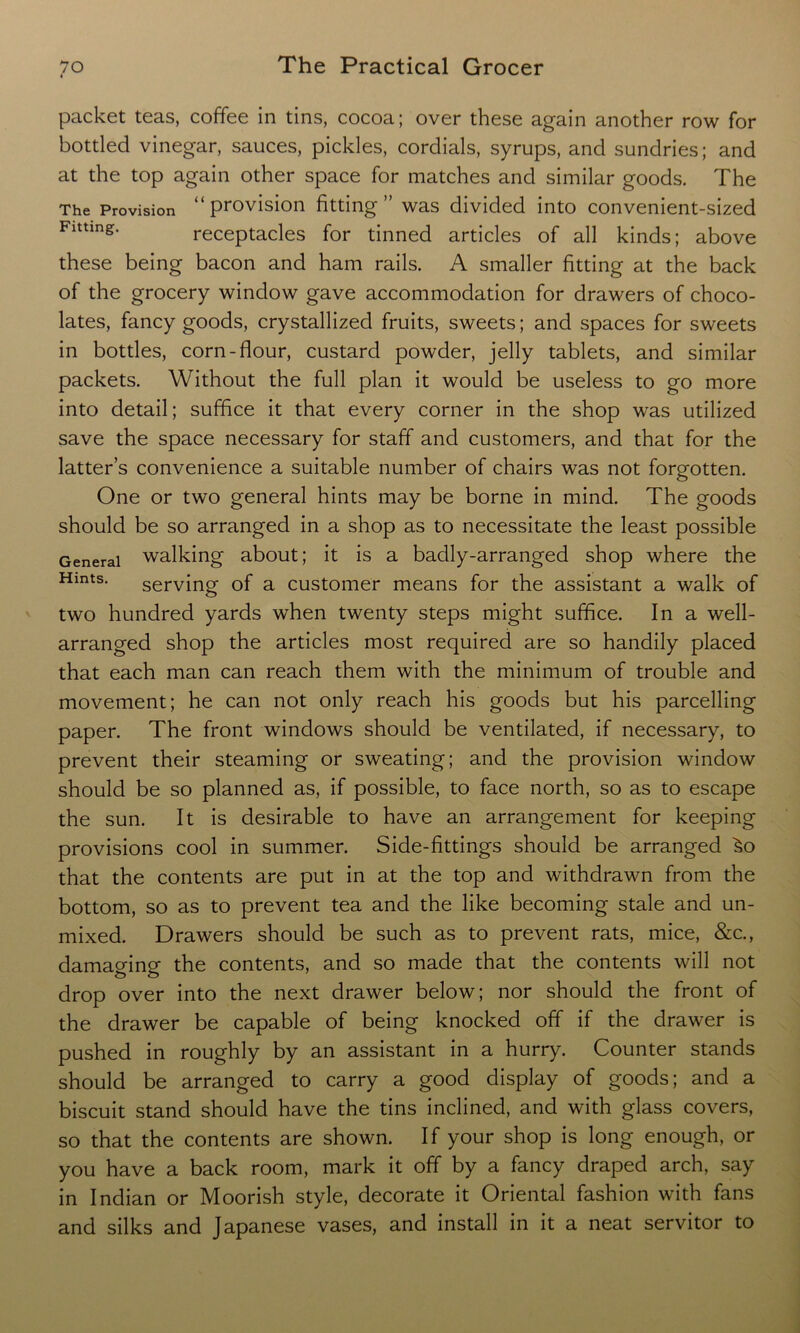 packet teas, coffee in tins, cocoa; over these again another row for bottled vinegar, sauces, pickles, cordials, syrups, and sundries; and at the top again other space for matches and similar goods. The The Provision “ provision fitting” was divided into convenient-sized Fitting. receptacles for tinned articles of all kinds; above these being bacon and ham rails. A smaller fitting at the back of the grocery window gave accommodation for drawers of choco- lates, fancy goods, crystallized fruits, sweets; and spaces for sweets in bottles, corn-flour, custard powder, jelly tablets, and similar packets. Without the full plan it would be useless to go more into detail; suffice it that every corner in the shop was utilized save the space necessary for staff and customers, and that for the latter’s convenience a suitable number of chairs was not forgotten. One or two general hints may be borne in mind. The goods should be so arranged in a shop as to necessitate the least possible General walking about; it is a badly-arranged shop where the Hmts* serving of a customer means for the assistant a walk of two hundred yards when twenty steps might suffice. In a well- arranged shop the articles most required are so handily placed that each man can reach them with the minimum of trouble and movement; he can not only reach his goods but his parcelling paper. The front windows should be ventilated, if necessary, to prevent their steaming or sweating; and the provision window should be so planned as, if possible, to face north, so as to escape the sun. It is desirable to have an arrangement for keeping provisions cool in summer. Side-fittings should be arranged ^o that the contents are put in at the top and withdrawn from the bottom, so as to prevent tea and the like becoming stale and un- mixed. Drawers should be such as to prevent rats, mice, &c., damaging the contents, and so made that the contents will not drop over into the next drawer below; nor should the front of the drawer be capable of being knocked off if the drawer is pushed in roughly by an assistant in a hurry. Counter stands should be arranged to carry a good display of goods; and a biscuit stand should have the tins inclined, and with glass covers, so that the contents are shown. If your shop is long enough, or you have a back room, mark it off by a fancy draped arch, say in Indian or Moorish style, decorate it Oriental fashion with fans and silks and Japanese vases, and install in it a neat servitor to