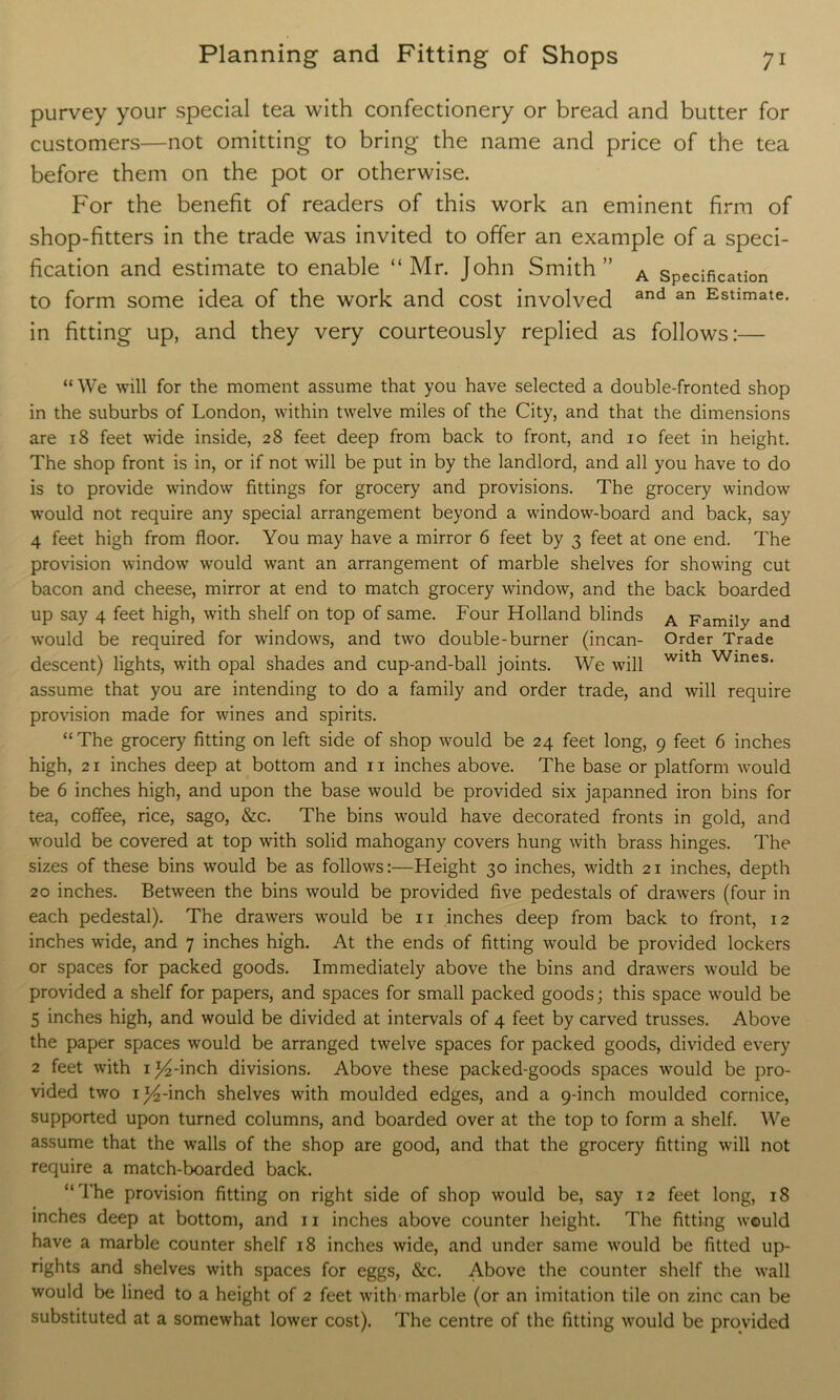 purvey your special tea with confectionery or bread and butter for customers—not omitting to bring the name and price of the tea before them on the pot or otherwise. For the benefit of readers of this work an eminent firm of shop-fitters in the trade was invited to offer an example of a speci- fication and estimate to enable “Mr. John Smith” A specification to form some idea of the work and cost involved and an Estimate* in fitting up, and they very courteously replied as follows:— “ We will for the moment assume that you have selected a double-fronted shop in the suburbs of London, within twelve miles of the City, and that the dimensions are 18 feet wide inside, 28 feet deep from back to front, and 10 feet in height. The shop front is in, or if not will be put in by the landlord, and all you have to do is to provide window fittings for grocery and provisions. The grocery window would not require any special arrangement beyond a window-board and back, say 4 feet high from floor. You may have a mirror 6 feet by 3 feet at one end. The provision window would want an arrangement of marble shelves for showing cut bacon and cheese, mirror at end to match grocery window, and the back boarded up say 4 feet high, with shelf on top of same. Four Holland blinds A Family and would be required for windows, and two double-burner (incan- Order Trade descent) lights, with opal shades and cup-and-ball joints. We will Wlth Wines* assume that you are intending to do a family and order trade, and will require provision made for wines and spirits. “The grocery fitting on left side of shop would be 24 feet long, 9 feet 6 inches high, 21 inches deep at bottom and 11 inches above. The base or platform would be 6 inches high, and upon the base would be provided six japanned iron bins for tea, coffee, rice, sago, &c. The bins would have decorated fronts in gold, and would be covered at top with solid mahogany covers hung with brass hinges. The sizes of these bins would be as follows:—Height 30 inches, width 21 inches, depth 20 inches. Between the bins would be provided five pedestals of drawers (four in each pedestal). The drawers would be n inches deep from back to front, 12 inches wide, and 7 inches high. At the ends of fitting would be provided lockers or spaces for packed goods. Immediately above the bins and drawers would be provided a shelf for papers, and spaces for small packed goods; this space would be 5 inches high, and would be divided at intervals of 4 feet by carved trusses. Above the paper spaces would be arranged twelve spaces for packed goods, divided every 2 feet with i^-inch divisions. Above these packed-goods spaces would be pro- vided two 1 ^4-inch shelves with moulded edges, and a 9-inch moulded cornice, supported upon turned columns, and boarded over at the top to form a shelf. We assume that the walls of the shop are good, and that the grocery fitting will not require a match-boarded back. “The provision fitting on right side of shop would be, say 12 feet long, 18 inches deep at bottom, and n inches above counter height. The fitting would have a marble counter shelf 18 inches wide, and under same would be fitted up- rights and shelves with spaces for eggs, &c. Above the counter shelf the wall would be lined to a height of 2 feet with marble (or an imitation tile on zinc can be substituted at a somewhat lower cost). The centre of the fitting would be provided