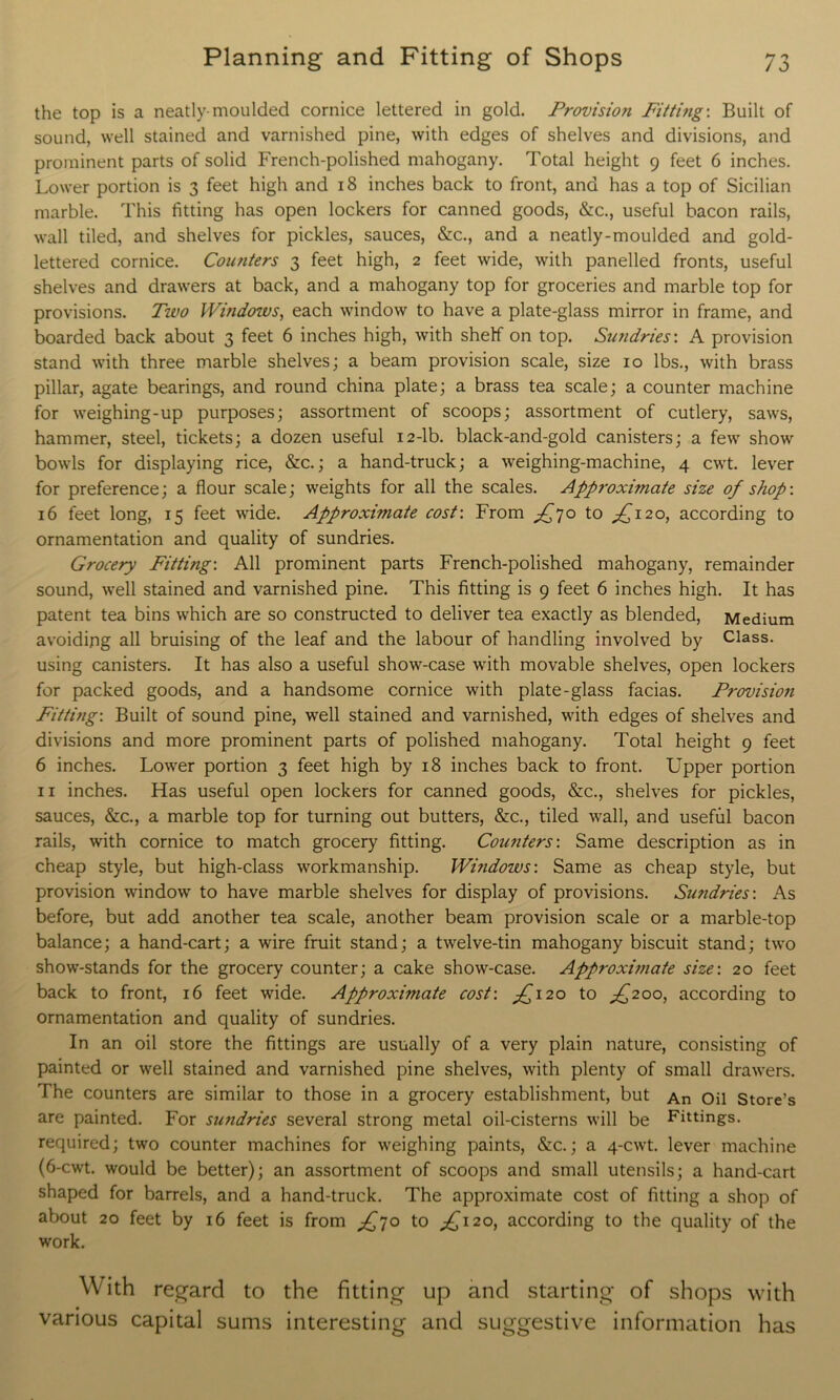 the top is a neatly-moulded cornice lettered in gold. Provisioji Fitting: Built of sound, well stained and varnished pine, with edges of shelves and divisions, and prominent parts of solid French-polished mahogany. Total height 9 feet 6 inches. Lower portion is 3 feet high and 18 inches back to front, and has a top of Sicilian marble. This fitting has open lockers for canned goods, &c., useful bacon rails, wall tiled, and shelves for pickles, sauces, &c., and a neatly-moulded and gold- lettered cornice. Counters 3 feet high, 2 feet wide, with panelled fronts, useful shelves and drawers at back, and a mahogany top for groceries and marble top for provisions. Two Windows, each window to have a plate-glass mirror in frame, and boarded back about 3 feet 6 inches high, with shelf on top. Sundries’. A provision stand with three marble shelves; a beam provision scale, size 10 lbs., with brass pillar, agate bearings, and round china plate; a brass tea scale; a counter machine for weighing-up purposes; assortment of scoops; assortment of cutlery, saws, hammer, steel, tickets; a dozen useful 12-lb. black-and-gold canisters; a few show bowls for displaying rice, &c.; a hand-truck; a weighing-machine, 4 cwt. lever for preference; a flour scale; weights for all the scales. Approximate size of shop: 16 feet long, 15 feet wide. Approximate cost: From ^70 to £120, according to ornamentation and quality of sundries. Grocery Fitting-. All prominent parts French-polished mahogany, remainder sound, well stained and varnished pine. This fitting is 9 feet 6 inches high. It has patent tea bins which are so constructed to deliver tea exactly as blended, Medium avoiding all bruising of the leaf and the labour of handling involved by Class, using canisters. It has also a useful show-case with movable shelves, open lockers for packed goods, and a handsome cornice with plate-glass facias. Provision Fitting-. Built of sound pine, well stained and varnished, with edges of shelves and divisions and more prominent parts of polished mahogany. Total height 9 feet 6 inches. Lower portion 3 feet high by 18 inches back to front. Upper portion 11 inches. Has useful open lockers for canned goods, &c., shelves for pickles, sauces, &c., a marble top for turning out butters, &c., tiled wall, and useful bacon rails, with cornice to match grocery fitting. Counters-. Same description as in cheap style, but high-class workmanship. Windows: Same as cheap style, but provision window to have marble shelves for display of provisions. Sundries-. As before, but add another tea scale, another beam provision scale or a marble-top balance; a hand-cart; a wire fruit stand; a twelve-tin mahogany biscuit stand; two show-stands for the grocery counter; a cake show-case. Approximate size: 20 feet back to front, 16 feet wide. Approximate cost: ^120 to ^200, according to ornamentation and quality of sundries. In an oil store the fittings are usually of a very plain nature, consisting of painted or well stained and varnished pine shelves, with plenty of small drawers. The counters are similar to those in a grocery establishment, but An Oil Store's are painted. For sundries several strong metal oil-cisterns will be Fittings, required; two counter machines for weighing paints, &c.; a 4-cwt. lever machine (6-cwt. would be better); an assortment of scoops and small utensils; a hand-cart shaped for barrels, and a hand-truck. The approximate cost of fitting a shop of about 20 feet by 16 feet is from ^70 to ^120, according to the quality of the work. With regard to the fitting up and starting of shops with various capital sums interesting and suggestive information has