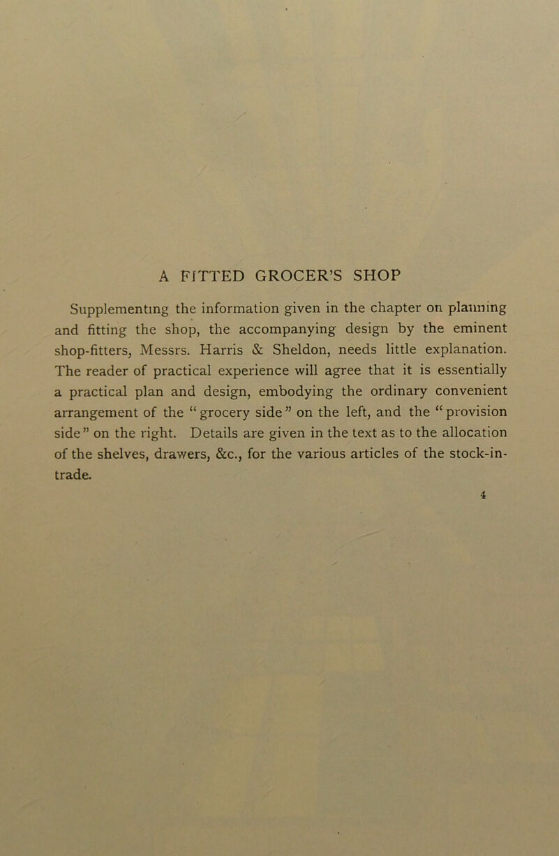 A FITTED GROCER’S SHOP Supplementing the information given in the chapter on planning and fitting the shop, the accompanying design by the eminent shop-fitters, Messrs. Harris & Sheldon, needs little explanation. The reader of practical experience will agree that it is essentially a practical plan and design, embodying the ordinary convenient arrangement of the “ grocery side ” on the left, and the “ provision side” on the right. Details are given in the text as to the allocation of the shelves, drawers, &c., for the various articles of the stock-in- trade.