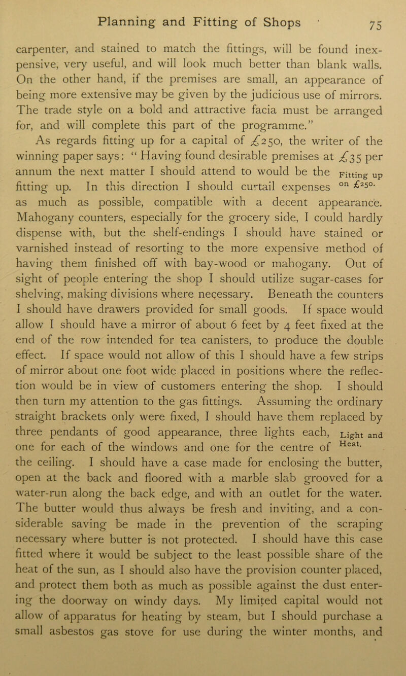 carpenter, and stained to match the fittings, will be found inex- pensive, very useful, and will look much better than blank walls. On the other hand, if the premises are small, an appearance of being more extensive may be given by the judicious use of mirrors. The trade style on a bold and attractive facia must be arranged for, and will complete this part of the programme.” As regards fitting up for a capital of ^250, the writer of the winning paper says: “ Having found desirable premises at ^35 per annum the next matter I should attend to would be the Fitting up fitting up. In this direction I should curtail expenses on ^25°‘ as much as possible, compatible with a decent appearance. Mahogany counters, especially for the grocery side, I could hardly dispense with, but the shelf-endings I should have stained or varnished instead of resorting to the more expensive method of having them finished off with bay-wood or mahogany. Out of sight of people entering the shop I should utilize sugar-cases for shelving, making divisions where necessary. Beneath the counters I should have drawers provided for small goods. If space would allow I should have a mirror of about 6 feet by 4 feet fixed at the end of the row intended for tea canisters, to produce the double effect. If space would not allow of this I should have a few strips of mirror about one foot wide placed in positions where the reflec- tion would be in view of customers entering the shop. I should then turn my attention to the gas fittings. Assuming the ordinary straight brackets only were fixed, I should have them replaced by three pendants of good appearance, three lights each, Light and one for each of the windows and one for the centre of Heat> the ceiling. I should have a case made for enclosing the butter, open at the back and floored with a marble slab grooved for a water-run along the back edge, and with an outlet for the water. The butter would thus always be fresh and inviting, and a con- siderable saving be made in the prevention of the scraping necessary where butter is not protected. I should have this case fitted where it would be subject to the least possible share of the heat of the sun, as I should also have the provision counter placed, and protect them both as much as possible against the dust enter- ing the doorway on windy days. My limited capital would not allow of apparatus for heating by steam, but I should purchase a small asbestos gas stove for use during the winter months, and