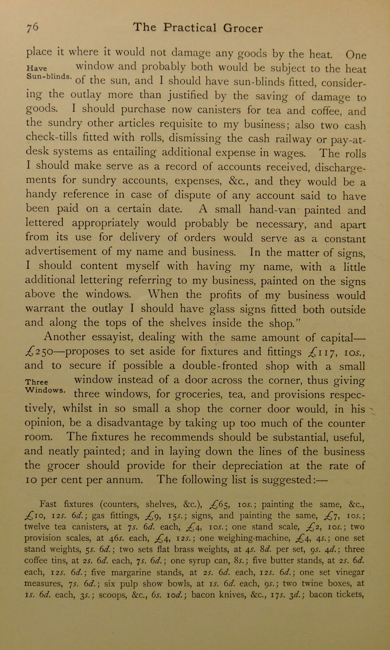 place it where it would not damage any goods by the heat. One Have window and probably both would be subject to the heat of the sun, and I should have sun-blinds fitted, consider- ing the outlay more than justified by the saving of damage to goods. I should purchase now canisters for tea and coffee, and the sundry other articles requisite to my business; also two cash check-tills fitted with rolls, dismissing the cash railway or pay-at- desk systems as entailing additional expense in wages. The rolls I should make serve as a record of accounts received, discharge- ments for sundry accounts, expenses, &c., and they would be a handy reference in case of dispute of any account said to have been paid on a certain date. A small hand-van painted and lettered appropriately would probably be necessary, and apart from its use for delivery of orders would serve as a constant advertisement of my name and business. In the matter of signs, I should content myself with having my name, with a little additional lettering referring to my business, painted on the signs above the windows. When the profits of my business would warrant the outlay I should have glass signs fitted both outside and along the tops of the shelves inside the shop.” Another essayist, dealing with the same amount of capital— ^250—proposes to set aside for fixtures and fittings £117, 105., and to secure if possible a double-fronted shop with a small Three window instead of a door across the corner, thus giving Windows. three windows, for groceries, tea, and provisions respec- tively, whilst in so small a shop the corner door would, in his opinion, be a disadvantage by taking up too much of the counter room. The fixtures he recommends should be substantial, useful, and neatly painted; and in laying down the lines of the business the grocer should provide for their depreciation at the rate of 10 per cent per annum. The following list is suggested:— Fast fixtures (counters, shelves, &c.), ^65, iov.; painting the same, &c., ;£io, 12s. 6d.\ gas fittings, £9, 15^.; signs, and painting the same, £7, ioj. ; twelve tea canisters, at 7s. 6d. each, £4, ioj-. ; one stand scale, £2, ios.; two provision scales, at 46s. each, ^4, 12s.; one weighing-machine, £4, 4^.; one set stand weights, 5.?. 6d.; two sets flat brass weights, at 4V. 8d. per set, 95-. 4d.; three coffee tins, at 2s. 6d. each, 7s. 6d.) one syrup can, 8.r.; five butter stands, at 2s. 6d. each, 12s. 6d.; five margarine stands, at 2s. 6d. each, 12s. 6d.; one set vinegar measures, 7s. 6d.\ six pulp show bowls, at is. 6d. each, 9^.; two twine boxes, at is. 6d. each, 35-.; scoops, &c., 6s. 10d.; bacon knives, &c., 17s. 3d.; bacon tickets,