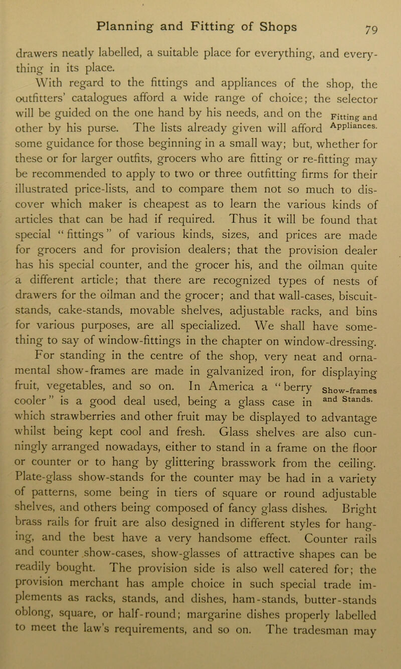 drawers neatly labelled, a suitable place for everything, and every- thing in its place. With regard to the fittings and appliances of the shop, the outfitters’ catalogues afford a wide range of choice; the selector will be guided on the one hand by his needs, and on the Fitting and other by his purse. The lists already given will afford APPliances- some guidance for those beginning in a small way; but, whether for these or for larger outfits, grocers who are fitting or re-fitting may be recommended to apply to two or three outfitting firms for their illustrated price-lists, and to compare them not so much to dis- cover which maker is cheapest as to learn the various kinds of articles that can be had if required. Thus it will be found that special “ fittings ” of various kinds, sizes, and prices are made for grocers and for provision dealers; that the provision dealer has his special counter, and the grocer his, and the oilman quite a different article; that there are recognized types of nests of drawers for the oilman and the grocer; and that wall-cases, biscuit- stands, cake-stands, movable shelves, adjustable racks, and bins for various purposes, are all specialized. We shall have some- thing to say of window-fittings in the chapter on window-dressing. For standing in the centre of the shop, very neat and orna- mental show-frames are made in galvanized iron, for displaying fruit, vegetables, and so on. In America a “berry show-frames cooler ” is a good deal used, being a glass case in and Stands- which strawberries and other fruit may be displayed to advantage whilst being kept cool and fresh. Glass shelves are also cun- ningly arranged nowadays, either to stand in a frame on the floor or counter or to hang by glittering brasswork from the ceiling. Plate-glass show-stands for the counter may be had in a variety of patterns, some being in tiers of square or round adjustable shelves, and others being composed of fancy glass dishes. Bright brass rails for fruit are also designed in different styles for hang- ing, and the best have a very handsome effect. Counter rails and counter show-cases, show-glasses of attractive shapes can be readily bought. The provision side is also well catered for; the provision merchant has ample choice in such special trade im- plements as racks, stands, and dishes, ham-stands, butter-stands oblong, square, or half-round; margarine dishes properly labelled to meet the law’s requirements, and so on. The tradesman may