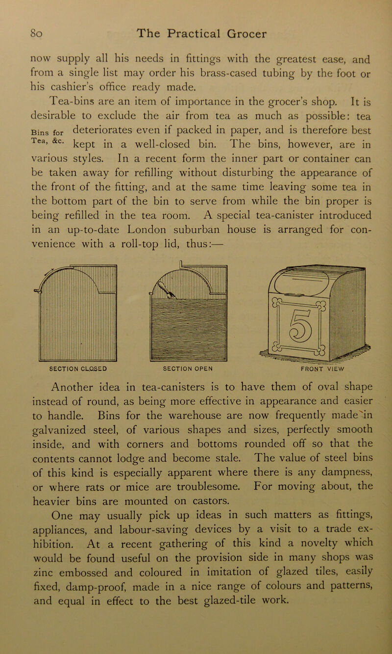 now supply all his needs in fittings with the greatest ease, and from a single list may order his brass-cased tubing by the foot or his cashier’s office ready made. Tea-bins are an item of importance in the grocer’s shop. It is desirable to exclude the air from tea as much as possible: tea Bins for deteriorates even if packed in paper, and is therefore best Tea, &c. kept jn a well-closed bin. The bins, however, are in various styles. In a recent form the inner part or container can be taken away for refilling without disturbing the appearance of the front of the fitting, and at the same time leaving some tea in the bottom part of the bin to serve from while the bin proper is being refilled in the tea room. A special tea-canister introduced in an up-to-date London suburban house is arranged for con- venience with a roll-top lid, thus:— SECTION OPEN FRONT VIEW Another idea in tea-canisters is to have them of oval shape instead of round, as being more effective in appearance and easier to handle. Bins for the warehouse are now frequently madeAn galvanized steel, of various shapes and sizes, perfectly smooth inside, and with corners and bottoms rounded off so that the contents cannot lodge and become stale. The value of steel bins of this kind is especially apparent where there is any dampness, or where rats or mice are troublesome. For moving about, the heavier bins are mounted on castors. One may usually pick up ideas in such matters as fittings, appliances, and labour-saving devices by a visit to a trade ex- hibition. At a recent gathering of this kind a novelty which would be found useful on the provision side in many shops was zinc embossed and coloured in imitation of glazed tiles, easily fixed, damp-proof, made in a nice range of colours and patterns, and equal in effect to the best glazed-tile work.