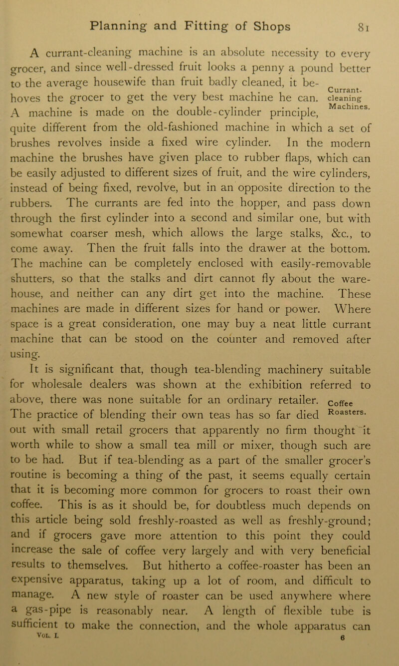A currant-cleaning machine is an absolute necessity to every grocer, and since well-dressed fruit looks a penny a pound better to the average housewife than fruit badly cleaned, it be- hoves the grocer to get the very best machine he can. cleaning A machine is made on the double-cylinder principle, Machines- quite different from the old-fashioned machine in which a set of brushes revolves inside a fixed wire cylinder. In the modern machine the brushes have given place to rubber flaps, which can be easily adjusted to different sizes of fruit, and the wire cylinders, instead of being fixed, revolve, but in an opposite direction to the rubbers. The currants are fed into the hopper, and pass down through the first cylinder into a second and similar one, but with somewhat coarser mesh, which allows the large stalks, &c., to come away. Then the fruit falls into the drawer at the bottom. The machine can be completely enclosed with easily-removable shutters, so that the stalks and dirt cannot fly about the ware- house, and neither can any dirt get into the machine. These machines are made in different sizes for hand or power. Where space is a great consideration, one may buy a neat little currant machine that can be stood on the counter and removed after using. It is significant that, though tea-blending machinery suitable for wholesale dealers was shown at the exhibition referred to above, there was none suitable for an ordinary retailer, coffee The practice of blending their own teas has so far died Roasters- out with small retail grocers that apparently no firm thought it worth while to show a small tea mill or mixer, though such are to be had. But if tea-blending as a part of the smaller grocer’s routine is becoming a thing of the past, it seems equally certain that it is becoming more common for grocers to roast their own coffee. This is as it should be, for doubtless much depends on this article being sold freshly-roasted as well as freshly-ground; and if grocers gave more attention to this point they could increase the sale of coffee very largely and with very beneficial results to themselves. But hitherto a coffee-roaster has been an expensive apparatus, taking up a lot of room, and difficult to manage. A new style of roaster can be used anywhere where a gas-pipe is reasonably near. A length of flexible tube is sufficient to make the connection, and the whole apparatus can VOL. I. a