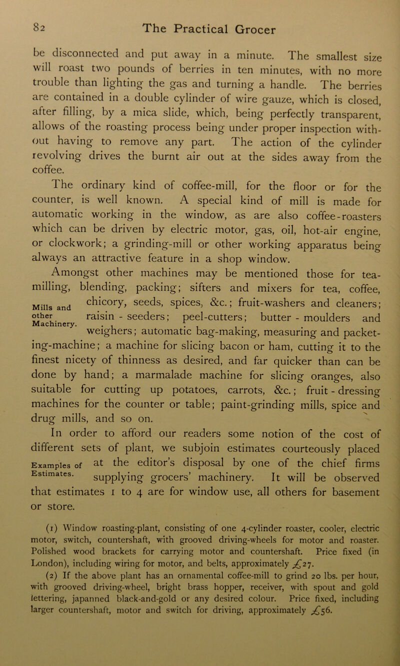 be disconnected and put away in a minute. The smallest size will roast two pounds of berries in ten minutes, with no more trouble than lighting the gas and turning a handle. The berries are contained in a double cylinder of wire gauze, which is closed, after filling, by a mica slide, which, being perfectly transparent, allows of the roasting process being under proper inspection with- out having to remove any part. The action of the cylinder revolving drives the burnt air out at the sides away from the coffee. The ordinary kind of coffee-mill, for the floor or for the counter, is well known. A special kind of mill is made for automatic working in the window, as are also coffee - roasters which can be driven by electric motor, gas, oil, hot-air engine, or clockwork; a grinding-mill or other working apparatus being always an attractive feature in a shop window. Amongst other machines may be mentioned those for tea- milling, blending, packing; sifters and mixers for tea, coffee, Mills and chicory> se^s, spices, &c.; fruit-washers and cleaners; other raisin - seeders; peel-cutters; butter - moulders and Machinery. . 1 . , . weighers; automatic bag-making, measuring and packet- ing-machine; a machine for slicing bacon or ham, cutting it to the finest nicety of thinness as desired, and far quicker than can be done by hand; a marmalade machine for slicing oranges, also suitable for cutting up potatoes, carrots, &c.; fruit - dressing machines for the counter or table; paint-grinding mills, spice and drug mills, and so on. In order to afford our readers some notion of the cost of different sets of plant, we subjoin estimates courteously placed Examples of at the editor’s disposal by one of the chief firms Estimates. supplying grocers’ machinery. It will be observed that estimates i to 4 are for window use, all others for basement or store. (1) Window roasting-plant, consisting of one 4-cylinder roaster, cooler, electric motor, switch, countershaft, with grooved driving-wheels for motor and roaster. Polished wood brackets for carrying motor and countershaft. Price fixed (in London), including wiring for motor, and belts, approximately ^27. (2) If the above plant has an ornamental coffee-mill to grind 20 lbs. per hour, with grooved driving-wheel, bright brass hopper, receiver, with spout and gold lettering, japanned black-and-gold or any desired colour. Price fixed, including larger countershaft, motor and switch for driving, approximately ^56.