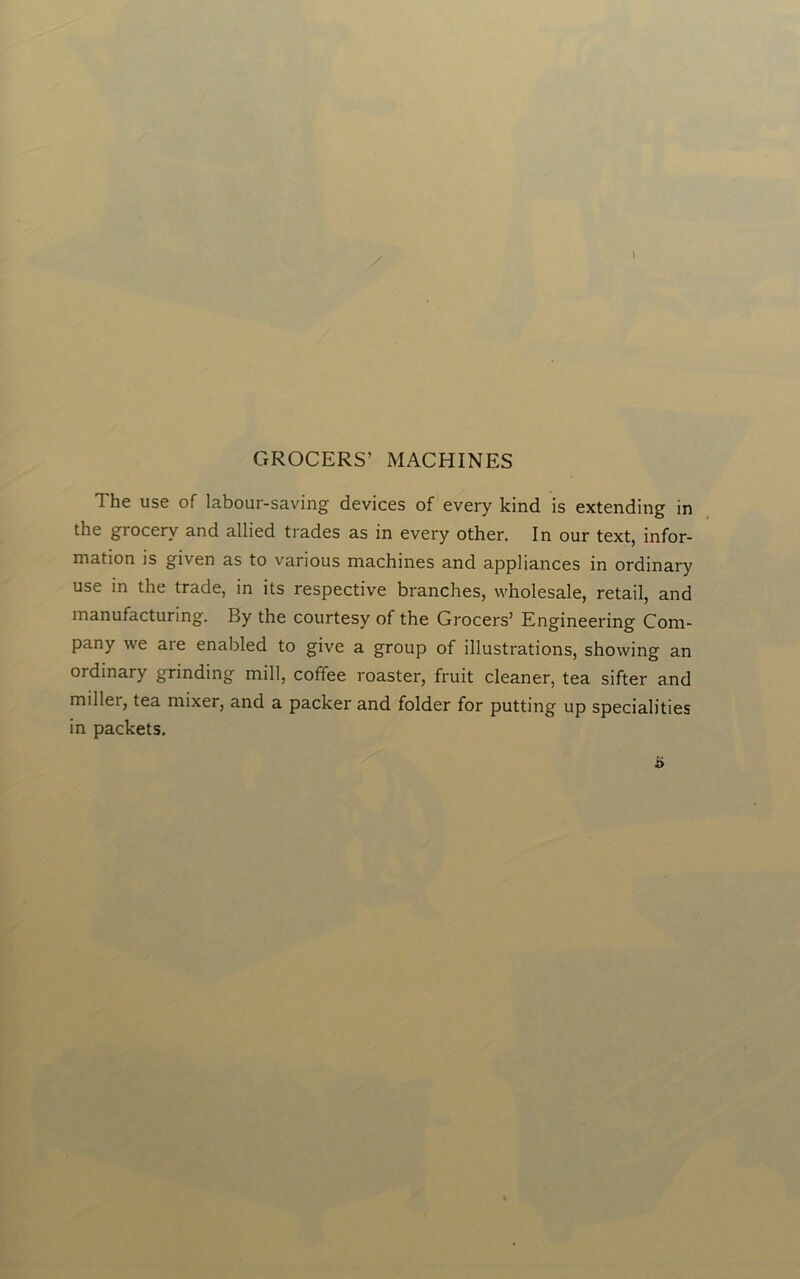 I GROCERS’ MACHINES The use of labour-saving devices of every kind is extending in the grocery and allied trades as in every other. In our text, infor- mation is given as to various machines and appliances in ordinary use in the trade, in its respective branches, wholesale, retail, and manufacturing. By the courtesy of the Grocers’ Engineering Com- pany we are enabled to give a group of illustrations, showing an ordinary grinding mill, coffee roaster, fruit cleaner, tea sifter and miller, tea mixer, and a packer and folder for putting up specialities in packets. i>