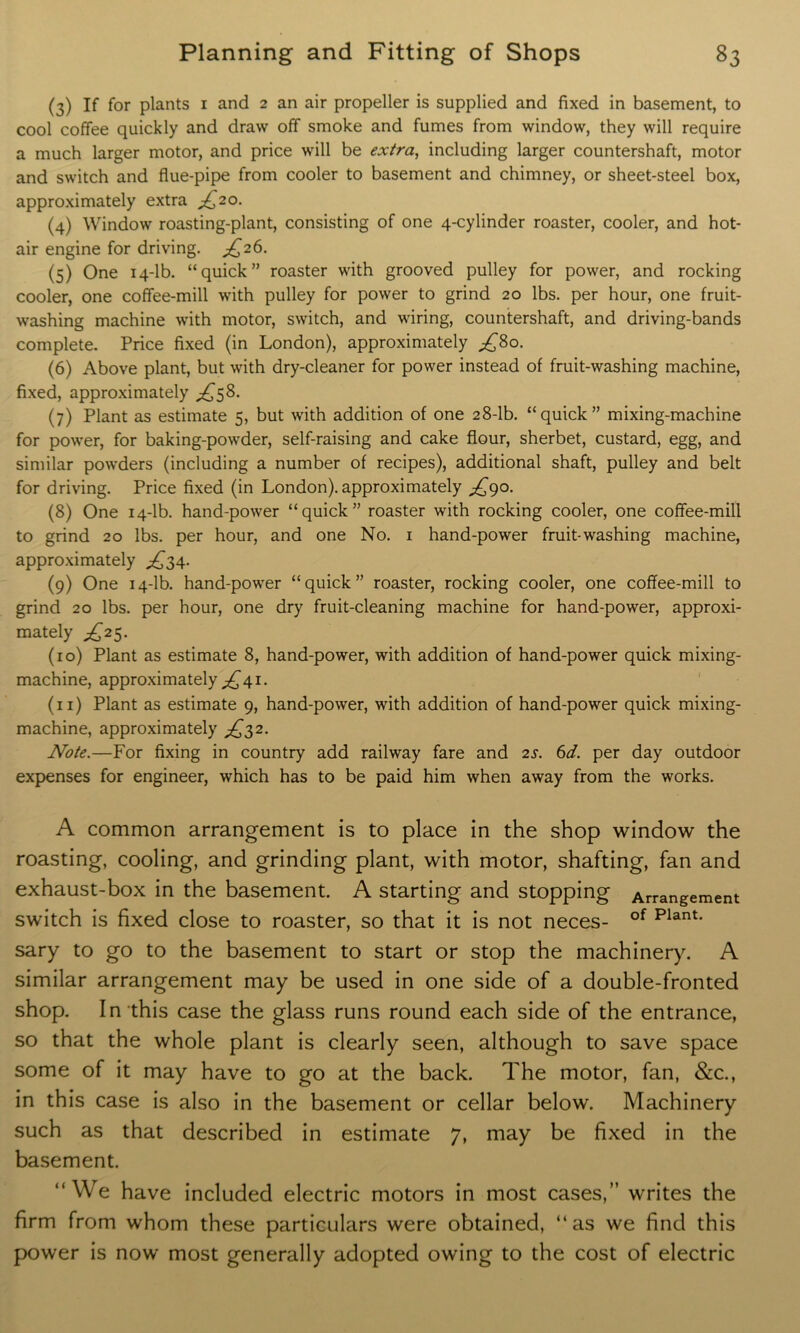 (3) If for plants 1 and 2 an air propeller is supplied and fixed in basement, to cool coffee quickly and draw off smoke and fumes from window, they will require a much larger motor, and price will be extra, including larger countershaft, motor and switch and flue-pipe from cooler to basement and chimney, or sheet-steel box, approximately extra ^20. (4) Window roasting-plant, consisting of one 4-cylinder roaster, cooler, and hot- air engine for driving. ^26. (5) One 14-lb. “quick” roaster with grooved pulley for power, and rocking cooler, one coffee-mill with pulley for power to grind 20 lbs. per hour, one fruit- washing machine with motor, switch, and wiring, countershaft, and driving-bands complete. Price fixed (in London), approximately ,£80. (6) Above plant, but with dry-cleaner for power instead of fruit-washing machine, fixed, approximately £58. (7) Plant as estimate 5, but with addition of one 28-lb. “quick” mixing-machine for power, for baking-powder, self-raising and cake flour, sherbet, custard, egg, and similar powders (including a number of recipes), additional shaft, pulley and belt for driving. Price fixed (in London), approximately ^90. (8) One 14-lb. hand-power “quick” roaster with rocking cooler, one coffee-mill to grind 20 lbs. per hour, and one No. 1 hand-power fruit-washing machine, approximately ^34. (9) One 14-lb. hand-power “quick” roaster, rocking cooler, one coffee-mill to grind 20 lbs. per hour, one dry fruit-cleaning machine for hand-power, approxi- mately £2$. (10) Plant as estimate 8, hand-power, with addition of hand-power quick mixing- machine, approximately ^41. (n) Plant as estimate 9, hand-power, with addition of hand-power quick mixing- machine, approximately ^32. Note.—For fixing in country add railway fare and 2s. 6d. per day outdoor expenses for engineer, which has to be paid him when away from the works. A common arrangement is to place in the shop window the roasting, cooling, and grinding plant, with motor, shafting, fan and exhaust-box in the basement. A starting and stopping Arrangement switch is fixed close to roaster, so that it is not neces- of Plant- sary to go to the basement to start or stop the machinery. A similar arrangement may be used in one side of a double-fronted shop. In this case the glass runs round each side of the entrance, so that the whole plant is clearly seen, although to save space some of it may have to go at the back. The motor, fan, &c., in this case is also in the basement or cellar below. Machinery such as that described in estimate 7, may be fixed in the basement. “We have included electric motors in most cases,” writes the firm from whom these particulars were obtained, “as we find this power is now most generally adopted owing to the cost of electric