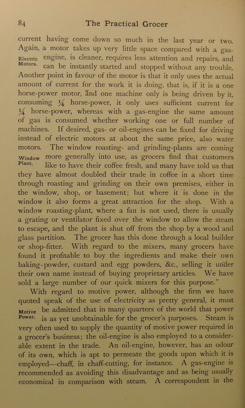current having come down so much in the last year or two. Again, a motor takes up very little space compared with a gas- Eiectric engine, is cleaner, requires less attention and repairs, and Motors* can be instantly started and stopped without any trouble. Another point in favour of the motor is that it only uses the actual amount of current for the work it is doing, that is, if it is a one horse-power motor, and one machine only is being driven by it, consuming horse-power, it only uses sufficient current for % horse-power, whereas with a gas-engine the same amount of gas is consumed whether working one or full number of machines. If desired, gas- or oil-engines can be fixed for driving instead of electric motors at about the same price, also water motors. The window roasting- and grinding-plants are coming window more generally into use, as grocers find that customers Plant> like to have their coffee fresh, and many have told us that they have almost doubled their trade in coffee in a short time through roasting and grinding on their own premises, either in the window, shop, or basement; but where it is done in the window it also forms a great attraction for the shop. With a window roasting-plant, where a fan is not used, there is usually a grating or ventilator fixed over the window to allow the steam to escape, and the plant is shut off from the shop by a wood and glass partition. The grocer has this done through a local builder or shop-fitter. With regard to the mixers, many grocers have found it profitable to buy the ingredients and make their own baking-powder, custard and egg powders, &c., selling it under their own name instead of buying proprietary articles. We have sold a large number of our quick mixers for this purpose.” With regard to motive power, although the firm we have quoted speak of the use of electricity as pretty general, it must Motive be admitted that in many quarters of the world that power Power. js as yet unobtainable for the grocer’s purposes. Steam is very often used to supply the quantity of motive power required in a grocer’s business; the oil-engine is also employed to a consider- able extent in the trade. An oil-engine, however, has an odour of its own, which is apt to permeate the goods upon which it is employed—chaff, in chaff-cutting, for instance. A gas-engine is recommended as avoiding this disadvantage and as being usually economical in comparison with steam. A correspondent in the