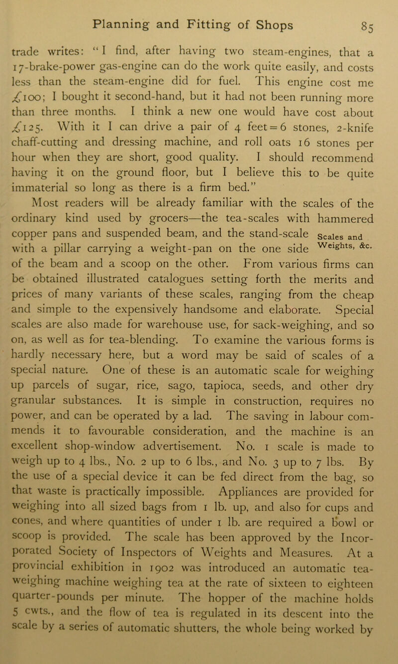 trade writes: “I find, after having two steam-engines, that a 17-brake-power gas-engine can do the work quite easily, and costs less than the steam-engine did for fuel. This engine cost me ^100; I bought it second-hand, but it had not been running more than three months. I think a new one would have cost about ^125. With it I can drive a pair of 4 feet = 6 stones, 2-knife chaff-cutting and dressing machine, and roll oats 16 stones per hour when they are short, good quality. I should recommend having it on the ground floor, but I believe this to be quite immaterial so long as there is a firm bed.” Most readers will be already familiar with the scales of the ordinary kind used by grocers—the tea-scales with hammered copper pans and suspended beam, and the stand-scale scales and with a pillar carrying a weight-pan on the one side WeightS) &c- of the beam and a scoop on the other. From various firms can be obtained illustrated catalogues setting forth the merits and prices of many variants of these scales, ranging from the cheap and simple to the expensively handsome and elaborate. Special scales are also made for warehouse use, for sack-weighing, and so on, as well as for tea-blending. To examine the various forms is hardly necessary here, but a word may be said of scales of a special nature. One of these is an automatic scale for weighing- up parcels of sugar, rice, sago, tapioca, seeds, and other dry granular substances. It is simple in construction, requires no power, and can be operated by a lad. The saving in labour com- mends it to favourable consideration, and the machine is an excellent shop-window advertisement. No. 1 scale is made to weigh up to 4 lbs., No. 2 up to 6 lbs., and No. 3 up to 7 lbs. By the use of a special device it can be fed direct from the bag, so that waste is practically impossible. Appliances are provided for weighing into all sized bags from 1 lb. up, and also for cups and cones, and where quantities of under 1 lb. are required a bowl or scoop is provided. The scale has been approved by the Incor- porated Society of Inspectors of Weights and Measures. At a provincial exhibition in 1902 was introduced an automatic tea- weighing machine weighing tea at the rate of sixteen to eighteen quarter-pounds per minute. The hopper of the machine holds 5 cwts., and the flow of tea is regulated in its descent into the scale by a series of automatic shutters, the whole being worked by