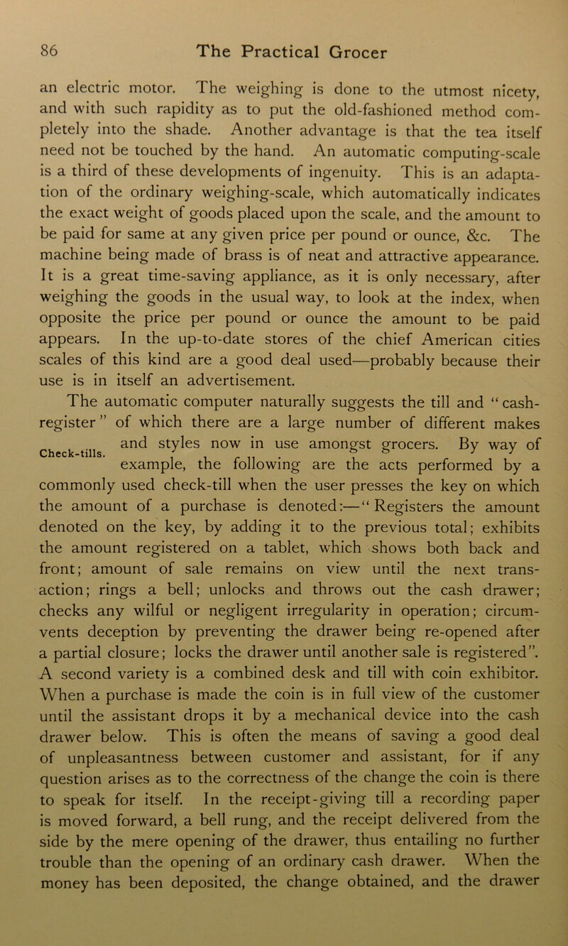 an electric motor. The weighing is done to the utmost nicety, and with such rapidity as to put the old-fashioned method com- pletely into the shade. Another advantage is that the tea itself need not be touched by the hand. An automatic computing-scale is a third of these developments of ingenuity. This is an adapta- tion of the ordinary weighing-scale, which automatically indicates the exact weight of goods placed upon the scale, and the amount to be paid for same at any given price per pound or ounce, &c. The machine being made of brass is of neat and attractive appearance. It is a great time-saving appliance, as it is only necessary, after weighing the goods in the usual way, to look at the index, when opposite the price per pound or ounce the amount to be paid appears. In the up-to-date stores of the chief American cities scales of this kind are a good deal used—probably because their use is in itself an advertisement. The automatic computer naturally suggests the till and “ cash- register ” of which there are a large number of different makes Check fils anC^ styles now m use amongst grocers. By way of example, the following are the acts performed by a commonly used check-till when the user presses the key on which the amount of a purchase is denoted:—“Registers the amount denoted on the key, by adding it to the previous total; exhibits the amount registered on a tablet, which shows both back and front; amount of sale remains on view until the next trans- action; rings a bell; unlocks and throws out the cash drawer; checks any wilful or negligent irregularity in operation; circum- vents deception by preventing the drawer being re-opened after a partial closure; locks the drawer until another sale is registered”. A second variety is a combined desk and till with coin exhibitor. When a purchase is made the coin is in full view of the customer until the assistant drops it by a mechanical device into the cash drawer below. This is often the means of saving a good deal of unpleasantness between customer and assistant, for if any question arises as to the correctness of the change the coin is there to speak for itself. In the receipt-giving till a recording paper is moved forward, a bell rung, and the receipt delivered from the side by the mere opening of the drawer, thus entailing no further trouble than the opening of an ordinary cash drawer. When the money has been deposited, the change obtained, and the drawer